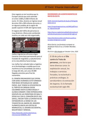 El Fortí. Vinaròs Intercultural
Este negocio es tan lucrativo que la
Europol calcula que está valorado
en entre 3.000 y 6.000 millones de
euros. En Libia, alcanza un ingreso anual
de entre 250 y 300 millones de euros, y
en algunos pueblos de la región de
puede suponer el 50% del ingreso total.
El negocio del tráfico de personas es
muy dinámico. Ahora está cambiando
mucho y es cada vez más organizado,
mafias migratorias africanas eligen
Canarias como base permanente para el
traslado de magrebíes y subsaharianos
en la ruta atlántica hacia Europa.
Las mafias han volcado toda su logística
en el Archipiélago a medida que la vía
marítima se ha consolidado con éxito a
lo largo del año, con unas 20.000
llegadas previstas para final de
noviembre.
EL CRIMEN ORGANIZADO QUE OPERA
CON SERES HUMANOS ESTÁ FORMADO
POR REDES INTEGRALES DE VARIOS
PAÍSES, QUE TIENEN SU EPICENTRO EN
EL TRÁFICO DE DROGAS DESDE
COLOMBIA HASTA GUINEA BISSAU Y
GUINEA CONAKRY, PARA INTRODUCIRSE
DESPUÉS EN LAS FRONTERAS DE MALI Y,
DESDE ALLÍ (EN EL CORAZÓN OESTE DEL
SAHEL), INICIAR TODA LA OPERATIVA DE
EXPANSIÓN DE LA MANO DE LOS
YIHADISTAS (AL QAEDA DEL MAGREB
ISLÁMICO) HACIA LAS COSTAS DE
MARRUECOS, EL SÁHARA OCCIDENTAL,
MAURITANIA Y SENEGAL.
https://www.bbc.com/mundo/noticias-
internacional-41982991. 2017
RECORDEMOS LOS ACONTECIMIENTOS DE
MAYO EN CEUTA
CEAR: Comisión Española de Ayuda al Refugiado
www.cear.es
https://miguelangelmartinez.net/IMG/pdf/Teori
as_migraciones.pdf
https://eacnur.org/es/actualidad/noticias/event
os/trata-de-personas-la-esclavitud-del-siglo-xxi
https://elordenmundial.com/historia-politica-
europea-inmigracion-y-asilo/
Alicia García; Las fronteras europeas se
desplazan hacia el sur, El Orden Mundial,
2018
PELICULA: ADU dirigida por Salvador Calvo, 2020
El 30 de julio es el Día
contra la Trata de
personas, una lacra que
tiene diversas caras: la
explotación sexual, los
trabajos o servicios
forzados, la esclavitud o
prácticas análogas, la
servidumbre o la extracción
de órganos. Es la llamada
esclavitud del siglo XXI.
 