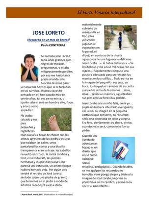 El Fortí. Vinaròs Intercultural
JOSE LORETO
(Recuerdo de un mes de Enero)3
Paula CONTRERAS
Se llamaba José Loreto;
tenía unos grandes ojos
negros de miradas
preguntonas, y estaba
milagrosamente gordito;
por eso me hacía tanta
gracia al andar y le
buscaba las risas para
ver aquellos hoyitos que se le forzaban
en los carrillos. Muchas veces he
pensado en él; han pasado más de
veinte años; tal vez ya no exista, o
¡quién sabe si será un hombre alto, flaco
y arisco como
su padre!
No usaba
calzado y sus
pies
pequeños y
regordetes
eran suaves a pesar de chocar con las
aristas agresivas de las piedras oscuras
que solaban las calles; unos
pantaloncillos cortos y una blusilla
transparente eran su traje: los cabellos
revueltos y rizosos, la carita cándida y
feliz, el vestido ralo, las piernas
hermosas y los pies tan suaves, me
parecía una estatuilla, un amorcillo que
hubiera tomado vida. Por algún sitio
tendré el retrato de José Loreto:
sentado sobre una piedra de granito
que teníamos en el jardín a modo de
artístico canapé; el suelo estaba
3 Puerto Real, enero, 1952 (Publicado en la revista Madrigal)
materialmente
cubierto de
manzanilla en
flor, y los
piesecillos
jugaban al
escondite; en
la pared, el
dibujo en sombras de la silueta
agazapada de una higuera —«Mírame
José Loreto...— le había dicho yo.» —Se
rió dichoso y me envió mil besos con sus
ojazos... Rápidamente compuso una
postura adecuada para un retrato: las
manitas en las rodillas... Todo es risa en
la imagen del pequeño: sus ojos, su
boca, los hoyuelos traviesos de su carita
y aquellos otros de las manos...; risas,
risas...; reían sus manos y jugueteaban
sus pies con las florecillas gualdas.
José Loreto era un niño feliz, creía yo....
¡ojalá no hubiera intentado averiguarlo,
así, al ver su imagen en la pequeña
cartulina que conservo, su recuerdo
sería una pincelada de color y alegría.
Era feliz, ciertamente; es ahora, si vive,
cuando no lo será, como no lo fue su
padre.
Guardo una
libreta de
abundantes
hojas; es un
diario, que
no sé cómo
llamarlo:
social,
religioso, pedagógico... Cuando lo abro,
se me agolpan los recuerdos en
tumulto, y me pongo alegre y triste y la
imagen de José Loreto, imprime su
policromía en mi cerebro, y resuena su
voz y su risa infantil...
 