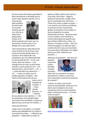 El Fortí. Vinaròs Intercultural
De José Loreto sólo hubiera guardado el
bello recuerdo de su felicidad; pero el
querer hacer aquellos apuntes, fue la
causa de que
todo cambiara:
de José Loreto
me acuerdo
siempre que veo
a un niño de su
edad, feliz o
desgraciado...
Porque en la
libreta estampé unas líneas que me
atormentan muchas veces; es un
diálogo corto, que copio ahora:
«Han amanecido las calles blancas de
nieve; finaliza el mes de Enero; José
Loreto ha entrado dando saltos y se
sacude la nieve salpicando a los
compañeros que ríen alborozados Me
he estremecido de frío. —A ver, José
Loreto, dame las manos»— y las
retengo entre las mías; las de él están
calientes, ¿cómo puede ser así? —¿Te
levantas ahora, José Loreto?» —«Si...,»
—«¿Has dormido muy calentito?» —
«Si... —y abre sus ojazos, que no
pueden aguantar su alegría— esta
noche he dormido encima de una
estera, con la
chaqueta de
mi padre...»
—«Pero,
¿dónde
duermes...?»
—«Dentro
de una alacena ¡más calentito...! — No
he contestado; no he podido hablar:
José Loreto mira extrañado y confuso las
lágrimas que corren por mis mejillas...»
Hasta aquí del diario.
Luego conocí a los padres, y vi aquella
alacena que albergaba por las noches a
la esculturita humana... —«Mientras sea
pequeño»— había dicho la madre. El
padre no habló; tendría unos treinta y
cinco años, alto y flaco... Elogié la
belleza de José Loreto, y alabé a Dios
que lo conservaba sano y hermoso... —
«Pues mire usted, su padre era igual...—
y me mostró una cartulina amarillenta;
se parecían los dos: exactamente
iguales: los hoyuelos en las mejillas, la
boca entreabierta, los ojazos
parloteando venturas... No quise volver
a mirar al padre: sentí miedo de la
tristeza abrumadora de aquellos ojos
que miraban indiferentes, al hijo, a la
alacena, a la esposa, al cielo... sentí una
inmensa congoja y no sabía que decir...;
cuando salía de la casa, aun escuchaba
la voz que decía refiriéndose a la mágica
alacena y al niño: «Mientras sea
pequeño...»
¡Mientras sea pequeño!... Mientras sea
pequeño
conservará
candor,
felicidad,
ilusiones,
ensueños...
¡Dios mío! ¿se cambiarán los ojazos
parlanchines y reidores, como esos
otros silenciosos y atrozmente sombríos
de su padre.?
«¡Canta, ríe y goza, José Loreto,
mientras seas pequeño! anoté yo en mi
diario; pero la pregunta me acosa
siempre que veo a un niño de aquella
edad: «¿Vivirá José Loreto...? ¿Y cómo
serán sus ojos?»
https://paulacontreras.com/1-inicio/
 