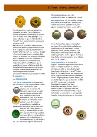 El Fortí. Vinaròs Intercultural
También podemos encontrar placas con
taladrados laterales. Estos taladrados
servían igualmente, para sujetar los bozales,
y son el último paso antes de llegar a las
placas actuales, en que la mella o entalle
(“entall”) tiene las dimensiones justas para
sujetar el bozal.
Algunas placas entalladas presentan una
perforación central que permiten la fijación
de lo un pequeño clavo que se denomina
"botón" o "chincheta", que suele ser dorado
y llevar una letra grabada a la cabeza. Este
sistema se relaciona con la producción de la
marca Codorniu: Codorniu, Delapierre y
Rondel. El motivo era poder controlar
mediante una letra identificativa que el
grupo (denominado colla) encargado del
degüelle lo hiciera correctamente, ya que
cualquier botella donde se detectara un
problema podría relacionarse
inmediatamente con un grupo determinado
de trabajadores.
LAS OTRAS PLACAS
• Las placas estampadas: en este periodo
que señalamos, todas las placas eran o bien
lisas y anónimas o bien
estampadas. El nombre del
fabricante y a menudo también
alguna marca o pequeño sello
eran estampados a la placa
mediante un cuño en el mismo
momento de fabricarlas. Cada
cuño era fruto del trabajo
artesanal de un grabador, y,
lógicamente, por mucho que se esforzara,
no había dos cuños iguales. A
veces, la diferencia es sutil: una
letra ligeramente más pequeña o
más junta. Otros, resulta del todo
evidente: el nombre junto o el
nombre separado; el tipo de letra,
etc. En la actualidad algunas marcas aún
fabrican placas de cava por este
procedimiento para su cava de más calidad.
• Placas grabadas: hay un reducido número
de placas acuñadas de fuera adentro; son
las llamadas "placas grabadas" que, con
algunas excepciones, suelen ser de cobre.
En los últimos años, algunas marcas han
puesto en el mercado placas grabadas por
procedimientos de joyería para tiradas
especiales en oro y plata. Respecto a las
antiguas placas catalogadas de este tipo
solo diez, entre las cuales algunas de raras y
otras de tan interesantes como la de Albet y
Noia o la de Huguet.
Placas litografiadas: el proceso de la
litografía aplicado a la personalización de las
placas se empezó a utilizar en Francia a
principios de siglo. La placa de champán
litografiada más antigua es la del "Vintage
1906” de Pol Roger. Parece que las primeras
placas litografiadas de Catalunya las fabricó
la firma Bargalló de Sant Sadurní d’Anòia, en
una fecha imprecisa que oscila entre el 1969
y el 1970 cuando, por encargo de
Castellblanch, se editó una placa
delBrutZero, en beige dorado, negro y
blanco. La placa se distingue otros de
posteriores del mismo fabricante, porque
los “entalls” se encuentran en una posición
irregular, sin conformar una cruz o un aspa.
 