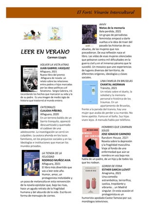 El Fortí. Vinaròs Intercultural
LEER EN VERANO
Carmen LLopis
VOLVER LA VISTA ATRAS
JUAN GABRIEL VASQUEZ
Alfaguara, 2021
Nuevo libro del premio
Alfaguara de novela: un
relato sobre las relaciones
entre padres e hijos marcadas
por las ideas políticas y el
fanatismo. Sergio Cabrera, irá
recordando los hechos que marcaron su vida y la
de su padre. Es una imagen de medio siglo de
historia que trastornó al mundo entero.
CATEDRALES
CLAUDIA PIÑEIRO,
Alfaguara, 2020
En un terreno baldío de un
barrio tranquilo, apareció
descuartizado y quemado
el cadáver de una
adolescente. La investigación se cerró sin
culpables. La autora ahonda en los lazos
familiares, en los prejuicios sociales y en las
ideologías e instituciones que marcan los
mundos privados.
LA TIENDA DE LA
FELICIDAD
RODRIGO MUÑOZ AVIA
Alfaguara, 2021
El libro más divertido que
vas a leer este año.
Humor, amor, un
protagonista inolvidable y
un poso de melancolía en esta reinvención
de la novela epistolar que, bajo las risas,
hace un agudo retrato de la fragilidad
humana y del absurdo de la vida. Escrita en
forma de mensajes de correo.
AAVV
Nietas de la memoria
Bala perdida, 2021
Un grupo de periodistas
feministas empezó a darle
vueltas a la idea de traer del
pasado las historias de sus
abuelas, de las mujeres que nos
precedieron. De esa reflexión nace el
libro. Las vidas de esas mujeres silenciadas
que pelearon contra mil dificultades en la
guerra civil y en el inmenso páramo que le
sucedió. Un mosaico que une experiencias
de lugares diversos del territorio, de
diferentes orígenes, ideologías y clases
sociales.
UNA FAMILIA EN BRUSELAS
CHANTAL AKERMAN
Tránsito, 2021
Un relato sobre el duelo, la
soledad y la memoria
personal e histórica de los
traumas. En un
apartamento de Bruselas,
frente a la parada del tranvía, hay una
mujer que acaba de perder a su marido. No
tiene apetito. Fuma en el baño. Sus hijas
viven lejos. A menudo habla por teléfono.
HOMBRES QUE CAMINAN
SOLOS
JOSE IGNACIO CARNERO
Random House, 2021
Novela sobre la depresión
y la fragilidad masculina.
Viaje al fondo de una
enfermedad que aún se
nombra en voz baja nos
habla de un padre, de un hijo y de todos los
que les rodean.
GORDO DE FERIA
ESTHER GARCIA LLOVET
Anagrama, 2021
Una comedia
estrambótica, terrorífica,
castiza, trepidante y
vibrante... un Madrid
singular. En esta ocasión el
protagonista es un
humorista apodado Castor famoso por sus
monólogos televisivos.
 