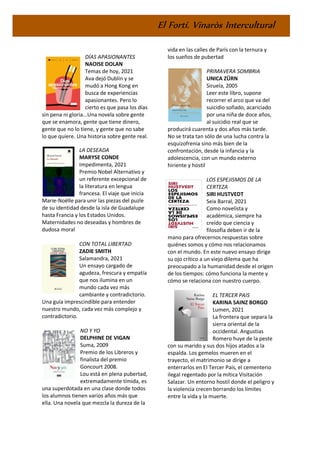 El Fortí. Vinaròs Intercultural
DÍAS APASIONANTES
NAOISE DOLAN
Temas de hoy, 2021
Ava dejó Dublín y se
mudó a Hong Kong en
busca de experiencias
apasionantes. Pero lo
cierto es que pasa los días
sin pena ni gloria...Una novela sobre gente
que se enamora, gente que tiene dinero,
gente que no lo tiene, y gente que no sabe
lo que quiere. Una historia sobre gente real.
LA DESEADA
MARYSE CONDE
Impedimenta, 2021
Premio Nobel Alternativo y
un referente excepcional de
la literatura en lengua
francesa. El viaje que inicia
Marie-Noëlle para unir las piezas del puzle
de su identidad desde la isla de Guadalupe
hasta Francia y los Estados Unidos.
Maternidades no deseadas y hombres de
dudosa moral
CON TOTAL LIBERTAD
ZADIE SMITH
Salamandra, 2021
Un ensayo cargado de
agudeza, frescura y empatía
que nos ilumina en un
mundo cada vez más
cambiante y contradictorio.
Una guía imprescindible para entender
nuestro mundo, cada vez más complejo y
contradictorio.
NO Y YO
DELPHINE DE VIGAN
Suma, 2009
Premio de los Libreros y
finalista del premio
Goncourt 2008.
Lou está en plena pubertad,
extremadamente tímida, es
una superdotada en una clase donde todos
los alumnos tienen varios años más que
ella. Una novela que mezcla la dureza de la
vida en las calles de París con la ternura y
los sueños de pubertad
PRIMAVERA SOMBRIA
UNICA ZÜRN
Siruela, 2005
Leer este libro, supone
recorrer el arco que va del
suicidio soñado, acariciado
por una niña de doce años,
al suicidio real que se
producirá cuarenta y dos años más tarde.
No se trata tan sólo de una lucha contra la
esquizofrenia sino más bien de la
confrontación, desde la infancia y la
adolescencia, con un mundo externo
hiriente y hostil
LOS ESPEJISMOS DE LA
CERTEZA
SIRI HUSTVEDT
Seix Barral, 2021
Como novelista y
académica, siempre ha
creído que ciencia y
filosofía deben ir de la
mano para ofrecernos respuestas sobre
quiénes somos y cómo nos relacionamos
con el mundo. En este nuevo ensayo dirige
su ojo crítico a un viejo dilema que ha
preocupado a la humanidad desde el origen
de los tiempos: cómo funciona la mente y
cómo se relaciona con nuestro cuerpo.
EL TERCER PAIS
KARINA SAINZ BORGO
Lumen, 2021
La frontera que separa la
sierra oriental de la
occidental. Angustias
Romero huye de la peste
con su marido y sus dos hijos atados a la
espalda. Los gemelos mueren en el
trayecto, el matrimonio se dirige a
enterrarlos en El Tercer País, el cementerio
ilegal regentado por la mítica Visitación
Salazar. Un entorno hostil donde el peligro y
la violencia crecen borrando los límites
entre la vida y la muerte.
 