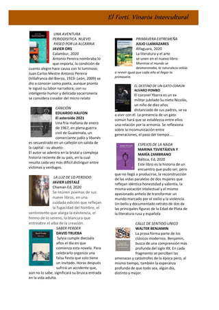 El Fortí. Vinaròs Intercultural
UNA AVENTURA
PERIODISITICA. NUEVO
PASEO POR LA ALCARRIA
JAVIER ORS
Calambur, 2020
Antonio Pereira nombraba lo
que importa, la condición de
cuanto alegre hace causa con lo luminoso.
Juan Carlos Mestre Antonio Pereira
(Villafranca del Bierzo, 1923- León, 2009) se
dio a conocer como poeta, aunque pronto
le siguió su labor narradora; con su
inteligente humor y delicada socarronería
se considera creador del micro-relato
CANCIÓN
EDUARDO HALFON
El asteroide 2021
Una fría mañana de enero
de 1967, en plena guerra
civil de Guatemala, un
comerciante judío y libanés
es secuestrado en un callejón sin salida de
la capital - su abuelo-
El autor se adentra en la brutal y compleja
historia reciente de su país, en la cual
resulta cada vez más difícil distinguir entre
víctimas y verdugos.
LA LUZ DE LO PERDIDO
JAVIER LOSTALÉ
Chaman Ed, 2020
Se reúnen poemas de sus
nueve libros, en una
cuidada edición que reflejan
la fugacidad del hombre, el
sentimiento que alarga la existencia, el
himno de lo sereno, la blancura que
entreabre el alba de la creación.
SABER PERDER
DAVID TRUEBA
Sylvia cumple dieciséis
años el día en que
comienza esta novela. Para
celebrarlo organiza una
falsa fiesta que solo tiene
un invitado. Horas después
sufrirá un accidente que,
aún no lo sabe, significará su brusca entrada
en la vida adulta.
PRIMAVERA EXTREMEÑA
JULIO LLAMAZARES
Alfaguara, 2020
La literatura y el arte
se unen en el nuevo libro:
Mientras el mundo se
desmoronaba, la naturaleza volvía
a revivir igual que cada año al llegar la
primavera.
EL DESTINO DE UN GATO COMÚN
ALVARO POMBO
El coronel Ybarra es un ex
militar jubilado Su nieto Nicolás,
un niño de diez años
distanciado de sus padres, se va
a vivir con él. La presencia de un gato
común hará que se establezca entre ellos
una relación por la armonía. Se reflexiona
sobre la incomunicación entre
generaciones, el paso del tiempo....
ESPEJOS DE LA NADA
MARINA TSVIETÁIEVA Y
MARÍA ZAMBRANO
Báltica, Ed, 2020
Este libro es la historia de un
encuentro que pudo ser, pero
que no llegó a producirse, la reconstrucción
de las vidas paralelas de dos mujeres que
reflejan idéntica honestidad y valentía, la
misma vocación intelectual y el mismo
apasionado anhelo de transformar un
mundo marcado por el exilio y la violencia.
Un bello y documentado retrato de dos de
las principales figuras de la Edad de Plata de
la literatura rusa y española
CALLE DE SENTIDO UNICO
WALTER BENJAMIN
La prosa forma parte de los
clásicos modernos. Benjamin,
busca de una comprensión más
profunda del siglo XX. En cada
fragmento se perciben las
amenazas y catástrofes de la época pero, al
mismo tiempo, también la esperanza
profunda de que todo sea, algún día,
distinto y mejor.
 