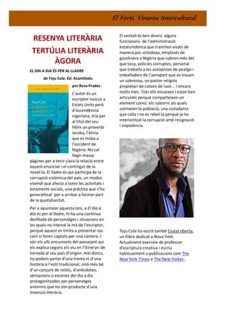 El Fortí. Vinaròs Intercultural
RESENYA LITERÀRIA
TERTÚLIA LITERÀRIA
ÀGORA
EL DIA A DIA ÉS PER AL LLADRE
de Teju Cole. Ed. Acantilado.
por Rosa Prades
L’autor és un
escriptor nascut a
Estats Units però
d'ascendència
nigeriana, tria per
al títol del seu
llibre un proverbi
ioruba, l’ètnia
que es troba a
l’occident de
Nigèria. No cal
llegir massa
pàgines per a tenir clara la relació entre
aquest enunciat i el contingut de la
novel·la. El lladre és qui participa de la
corrupció sistèmica del país, un modus
vivendi que afecta a totes les activitats i
estaments socials, una pràctica que s’ha
generalitzat per a arribar a formar part
de la quotidianitat.
Per a apuntalar aquesta tesi, a El dia a
dia és per al lladre, hi ha una contínua
desfilada de personatges i situacions en
les quals no intervé la mà de l’escriptor,
perquè aquest es limita a presentar-los
com si foren captats per una càmera. I
són els ulls encuriosits del passejant qui
els explica segons els viu en l’itinerari de
tornada al seu país d’origen. Així doncs,
no podem parlar d’una trama ni d’una
història a l’estil tradicional, sinó més bé
d’un conjunt de relats, d’anècdotes,
sensacions o escenes del dia a dia
protagonitzades per personatges
anònims que no són producte d’una
invenció literària.
El ventall és ben divers: alguns
funcionaris de l'administració
estatunidenca que tramiten visats de
manera poc ortodoxa, empleats de
gasolinera a Nigèria que cobren més del
que toca, policies corruptes, personal
que treballa a les autopistes de peatge i
treballadors de l’aeroport que es trauen
un sobresou, un pastor religiós
propietari de cotxes de luxe... I encara
molts més. Tots ells encaixen i estan ben
articulats perquè comparteixen un
element comú: els suborns als quals
sotmeten la població, una ciutadania
que calla i no es rebel·la perquè ja ha
interioritzat la corrupció amb resignació
i impotència.
Teju Cole ha escrit també Ciutat oberta,
un llibre dedicat a Nova York.
Actualment exerceix de professor
d'escriptura creativa i escriu
habitualment a publicacions com The
New York Times o The New Yorker.
 