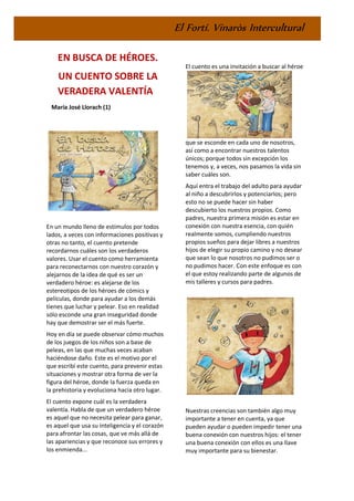El Fortí. Vinaròs Intercultural
EN BUSCA DE HÉROES.
UN CUENTO SOBRE LA
VERADERA VALENTÍA
María José Llorach (1)
En un mundo lleno de estímulos por todos
lados, a veces con informaciones positivas y
otras no tanto, el cuento pretende
recordarnos cuáles son los verdaderos
valores. Usar el cuento como herramienta
para reconectarnos con nuestro corazón y
alejarnos de la idea de qué es ser un
verdadero héroe: es alejarse de los
estereotipos de los héroes de cómics y
películas, donde para ayudar a los demás
tienes que luchar y pelear. Eso en realidad
sólo esconde una gran inseguridad donde
hay que demostrar ser el más fuerte.
Hoy en día se puede observar cómo muchos
de los juegos de los niños son a base de
peleas, en las que muchas veces acaban
haciéndose daño. Este es el motivo por el
que escribí este cuento, para prevenir estas
situaciones y mostrar otra forma de ver la
figura del héroe, donde la fuerza queda en
la prehistoria y evoluciona hacia otro lugar.
El cuento expone cuál es la verdadera
valentía. Habla de que un verdadero héroe
es aquel que no necesita pelear para ganar,
es aquel que usa su inteligencia y el corazón
para afrontar las cosas, que ve más allá de
las apariencias y que reconoce sus errores y
los enmienda...
El cuento es una invitación a buscar al héroe
que se esconde en cada uno de nosotros,
así como a encontrar nuestros talentos
únicos; porque todos sin excepción los
tenemos y, a veces, nos pasamos la vida sin
saber cuáles son.
Aquí entra el trabajo del adulto para ayudar
al niño a descubrirlos y potenciarlos; pero
esto no se puede hacer sin haber
descubierto los nuestros propios. Como
padres, nuestra primera misión es estar en
conexión con nuestra esencia, con quién
realmente somos, cumpliendo nuestros
propios sueños para dejar libres a nuestros
hijos de elegir su propio camino y no desear
que sean lo que nosotros no pudimos ser o
no pudimos hacer. Con este enfoque es con
el que estoy realizando parte de algunos de
mis talleres y cursos para padres.
Nuestras creencias son también algo muy
importante a tener en cuenta, ya que
pueden ayudar o pueden impedir tener una
buena conexión con nuestros hijos: el tener
una buena conexión con ellos es una llave
muy importante para su bienestar.
 
