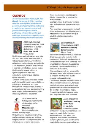 El Fortí. Vinaròs Intercultural
CUENTOS
Nuestra colaboradora habitual, M. José
Llorach (Terapeuta de PNL y coaching
creativo, investigadora de desarrollo
personal, diseñadora gráfica, ilustradora
y escritora) nos presenta una serie de
publicaciones dirigidas a padres,
profesores, adolescentes y niños que
presentan herramientas muy útiles para
el conocimiento y crecimiento personal.
COACHING CREATIVO
PARA ESTUDIANTES. GUÍA
PARA CREAR EL CURSO
QUE DESEAS VIVIR.
María José Llorach
92 p.p. Color.
Un libro que pretende dar un paso más
allá en la educación, transformando la
vida de los estudiantes, viviendo más
coherentes a ellos mismos, aprendiendo
a ser más felices, eficaces en sus metas
y creando entre todo un mundo mejor.
Un libro de lectura de valores y
ejercicios prácticos ideal para
asignaturas como lengua, plástica,
dibujo o tutoría...
También como ayuda para todo tipo de
profesionales (profesores, orientadores,
psicólogos, terapeutas, etc.) que
trabajen con adolescentes o jóvenes. Y
para cualquier persona que desee vivir y
crear su vida de forma diferente, más
creativa y coherente a su sentir.
KIT DE HALLOWEEN.
Fichas para desarrollar la
inteligencia creativo-
emocional
M.José Llorach
68 p.p. Portada color,
interior blanco y negro.
Un cuento, una visualización creativa,
arañas que tejen sueños, un hechizo
mágico para que se cumpla tu sueño, un
monstruo que se come los miedos,
fichas con ejercicios prácticos para
dibujar y desarrollar la imaginación,
manualidades...
Ideal para niños de primaria. También
para profesores que quieran usarlo en
clase.
Para garantizar una educación hacia el
éxito, la abundancia y la felicidad, con lo
intelectual no es suficiente. Hay que
añadir la inteligencia creativo-
emocional.
23 MAESTROS DE
CORAZÓN PARA NIÑOS
María José Llorach y
Carlos González
24 p.p. Color
Versión en cuento del libro 23 Maestros
de corazón, un salto cuántico en la
enseñanza y de la película-documental
Entre Maestros de Carlos González, en la
actualidad investigador-divulgador de
los Nuevos Paradigmas Científicos y
formador de maestros.
Este cuento pretende ser una semilla
hacia una nueva educación centrada en
el corazón, donde el niño pueda
expresar todo su potencial.
Contiene un mensaje innovador sobre la
educación con ilustraciones, llenas de
movimiento, color, vida, alegría, que
quieren acercar al lector a la creación
del cuento y llenarlo de su magia.
El cuento también incluye una carta
para los padres de Carlos González.
ALMA DE CUENTO
María José Llorach y
Emma Yuste
24 p.p. Color
Para niños, padres,
profesores y cualquier persona que aún
crea en la magia de los cuentos.
Ambientada en la Edad Media, con
magníficas ilustraciones, combinando
realismo y fantasía, nos adentra en la
magia de los cuentos para explicarnos
 