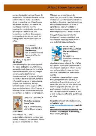 El Fortí. Vinaròs Intercultural
como éstos pueden cambiar la vida de
las personas. Su historia llena de amor y
sentimiento nos invita a escucharla
desde el corazón y ver si hay algo que
resuena en nosotros. A través de los
cuentos se desarrolla nuestra
imaginación, con todos los beneficios
que implica, y además son una
herramienta excelente de educación
emocional y desarrollo personal, útil
tanto para los adultos como para los
niños.
JO SOMIAVA
María José Llorach y
Mar Espinosa,
con la colaboración de
la matrona Merche
Jovaní.
Tapa dura, 28 p.p. color
Ed. ONADA
Un cuento original que se abre por los
dos lados. Cada parte es una historia,
una vivida desde la visión del bebé y la
otra desde la madre, con una imagen
común para las dos historias.
Un cuento donde se pretende difundir
una cultura desde el corazón, dando la
información para que la lactancia sea
natural y sin problemas. Recoge
también las 10 normas según la OMS
para una lactancia con éxito. Para que la
información sea más completa incluye
una carta de la matrona Merche Jovaní.
DETECTIVE DE CORAZÓN
María José Llorach y
Emma Yuste
70 p.p. cubiertas color,
interior blanco y negro.
Ed.LETRAME
Para niños de 7 a 12 años
aproximadamente, como también para
padres, profesores, terapeutas o adultos
que estén en contacto con niños.
Más que una simple historia de
detectives, su narración llena de valores
invita a que su lector se convierta en un
verdadero detective y averigüe quién es
el culpable siguiendo su intuición y
aprendiendo a ser un verdadero
detective de emociones, siendo así
también protagonista de esta historia.
Incluye fichas para desarrollar la
inteligencia creativo-emocional, una
visualización creativa para los niños y
una parte teórica para el adulto.
VISUALIZACIÓN
CREATIVA PARA NIÑOS
María José Llorach
34 p.p.
Para padres y
profesores que quieran
aplicar las
visualizaciones en niños de 7 a 12 años.
Incluye una explicación de cómo usar la
visualización creativa en niños y cuáles
son sus beneficios; incluyendo varias
visualizaciones creativas en forma de
cuento.
A través de estas visualizaciones se
trabaja el pensamiento positivo, la
autoestima, la gestión emocional y el
desarrollo personal del niño. Ideal para
realizar los padres en casa, para los
profesores en el colegio antes de dar
una clase para motivar o calmar al niño
o para cualquier profesional que trabaje
en niños.
Los podéis conseguir a través de amazon,
en la página web:
www.xunmundomejor.com.es, a través del
email:
proyectosunmundomejor@gmail.com o en
la librería Raquel Papers de Benicarló (C/
César Cataldo, 12 bajos).
 