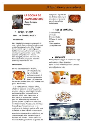 El Fortí. Vinaròs Intercultural
LA COCINA DE
JUAN CERVELLO
-Recordamos su
trabajo-
• SUQUET DE PEIX
1983 1ER PREMIO COMARCAL
INGREDIENTES
Para el caldo Cabeza y espinas de pescado de
roca 1 cebolla, 1 puerro, 1 zanahoria, 2 tomates,
una cucharada de pimentón dulce, 1 hoja de
laurel, pimienta negra en grano. Agua, sal
Sofrito. Picamos muy finamente los ajos y la
cebolla y rehogamos ambos a fuego medio.
seguimos rehogando unos 5 minutos.
Para la majada, añadimos al mortero 6-8
hebras de azafrán, perejil, unas almendras
tostadas y un trozo de pan frito.
PREPARACIóN
En una cazuela con aceite de oliva,
sofreímos todos los
ingredientes de
la picada durante 2-3
minutos hasta que se
doren. Los pasamos a
un mortero, machacando hasta obtener una
pasta. Reservamos
En el aceite utilizado para este sofrito,
añadimos la cebolla cortada fina, cuando
empiece a dorarse añadimos los tomates
pelados y también cortados finos. Lo
dejamos sofreír unos 3-4 minutos. A
este sofrito, le añadimos el caldo de
pescado. Removemos y añadimos las
patatas peladas y cortadas en rodajas de
medio centímetro. Pasados unos minutos, a
la picada que hemos reservado en el
mortero, se le añade un poco de caldo para
trabajarla un poco más y la incorporamos.
Cuando las patatas estén a medio hacer, se
añaden los pescados, bien en rodajas o
cortados por el lomo. Cuando estén casi
listos se añaden, por último, las gambas. Se
comprueba el punto de
sal. Se deja reposar y se
sirve bien en la misma
cazuela o en platos
individuales
• COC DE MANZANA
1 vaso de leche
2 huevos
1 limón rallado
1/2 vaso de aceite
anises
50 grs levadura
1/2 kg de Harina
• ANDALUZA
En la coctelera un jugo de naranja una copa
de jerez seco y 1 c.c. de azúcar
Servir en vaso mediano con soda y decorar
con rodaja de naranja
 