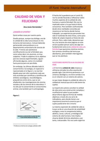 El Fortí. Vinaròs Intercultural
CALIDAD DE VIDA Y
FELICIDAD
Ana Jesús Hernández 1
¿OSADÍA O UTOPÍA?
Quizá ambas cosas por nuestra parte.
Osadía porque, aunque soy bióloga, eso de
la calidad de la vida nunca estuvo en mis
temarios de licenciatura. Incluso habiendo
pertenecido como profesora a un
departamento universitario de ciencias de
la vida. Y menos aún plantearse
científicamente eso de la felicidad, que,
como solían decir mis alumnos, es muy
subjetivo. Y todo lo subjetivo no es objetivo
para las ciencias experimentales, siguen
afirmando algunos, como si la realidad
fuera precisa para ser percibida.
Sin embargo, las últimas décadas todo lo
concerniente a la ecología, en especial lo
representado en la figura 1, no nos han
dejado pasar por alto cuestiones cada vez
más asumidas por científicas y científicos de
ámbitos sociológicos, neurobiológicos,
psiquiátricos entre otros, que se van
añadiendo a las investigaciones de ciencias
sociales y de las ciencias de la naturaleza. Y
no sólo por lo concerniente al conocimiento
animal, sino también por la antropología.
Figura 1
1 Profesora emérita de ecología jubilada UAH.
El hecho de la pandemia por el covid-19,
nos ha venido llevando a reflexionar sobre
muchos aspectos de la calidad de vida
humana y nuestra felicidad. Ello nos ha
implicado volver a lo que hasta la fecha
conocemos. Pero también confrontando
desde otras realidades conocidas por
nosotros en territorios donde hemos
trabajado. Las experiencias personales han
sido el trasfondo de estas líneas, como para
hablar de utopía respecto al título de este
artículo. Pero, sobre todo, deseamos que
las y los lectores de estas páginas en este
verano puedan pensar acerca de algo tan
fundamental como es la calidad de vida y la
felicidad que queremos mientras vivimos.
Son certezas científicas del tema que
abordamos, pero también interrogantes
que se nos plantean.
CUESTIONES RESPECTO A LA CALIDAD DE
VIDA
a) El termino calidad de vida empieza a
utilizarse entrados los años sesenta del
pasado siglo. Este término pertenece a un
universo ideológico y no tiene sentido si no
es en relación con un sistema de valores.
Lo que mejor designa la calidad de vida es la
calidad de vivencia que de la vida tienen los
sujetos.
La mayoría de autores conciben la calidad
de vida como una construcción compleja y
multifactorial sobre la que pueden
desarrollarse algunas formas de medida
objetivas a través de una serie de
indicadores, pero donde tienen una
importancia enorme la vivencia que el
sujeto pueda tener de sí mismo
La máxima expresión de calidad de vida es
la que se da en una situación de estabilidad
ecológica, entre la componente biótica,
abiótica, social, cultural, y mitológica del
sistema de vida humana. Esto implica
situarse desde términos absolutos y, por
tanto, inalcanzable. Por eso suele sugerirse
 
