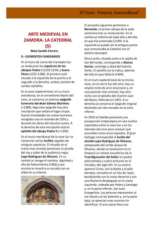 El Fortí. Vinaròs Intercultural
ARTE MEDIEVAL EN
ZAMORA. LA CATEDRAL
(5)
Maxi Sandín Ferrero
9.- ELEMENTOS FUNERARIOS
En el muro de cierre del transepto Sur
se reubicaron los sepulcros de los
obispos Pedro I (1239-1254) y Suero
Pérez (1255-1286). El primero está
situado a la izquierda de la puerta y el
segundo a la derecha, ambos constan de
sendos epitafios.
En la nave septentrional, en su muro
meridional, en el cerramiento Norte del
coro, se conserva un extenso epígrafe
funerario del deán Gómez Martínez
(+1388). Bajo este epígrafe hay otra
inscripción que señala el lugar al que
fueron trasladados los restos humanos
recogidos tras el incendio de 1591 y
durante las obras del claustro nuevo. A
la derecha de esta inscripción está el
epitafio del obispo Pedro II (+1302).
En el muro meridional de la nave Sur se
conservan varios lucillos cegados de
antiguos sepulcros. El situado en el
tramo más oriental pertenece al alcaide
del rey y oidor de la audiencia regia,
Lope Rodríguez de Olivares. En su
cartela se recoge el nombre, dignidad y
año de fallecimiento (1402) y por
encima se muestra su escudo con un
árbol en su interior.
El arcosolio siguiente pertenece a
Bernardo, el primer obispo de la sede
zamorana tras su restauración. En la
cartela se informa de todo ello y del año
en que fue enterrado (1149). A la
izquierda se puede ver la antigua puerta
que comunicaba la Catedral con el
palacio episcopal.
Otro Lucillo, situado junto a la capilla de
San Bernardo, corresponde a Alonso
García, canónigo y abad del Espíritu
Santo. El epitafio así lo indica, además
del año en que falleció (1409).
En el muro septentrional de la misma
nave, en el cierre Sur del coro, hay un
amplio nicho de arco escarzano y, en
una posición más oriental, hay otro
nicho con el epitafio del chantre Juan
del Bosco, fallecido en 1425. A su
derecha se conserva el epígrafe original
decorado con dos escudos en la zona
inferior.
En 2010 el Cabildo promovió una
prospección endoscópica en seis lucillos
repartidos entre la nave Sur y en los
laterales del coro para conocer qué
escondían estos arcos tapiados. El gran
hallazgo correspondió al lucillo del
alcaide Lope Rodríguez de Olivares,
antepasado del conde-duque de
Olivares, donde se localizaron en el
tímpano un relieve escultórico de la
Transfiguración del Señor en piedra
policromada y cuatro pinturas en el
intradós, del siglo XIV. En su centro
aparece Cristo, con la barba y el pelo
dorados, envuelto en un haz de rayos,
bendiciendo con la mano derecha y con
una filacteria desplegada en la mano
izquierda, rodeado por Pedro y Santiago
y, en la parte inferior, San Juan
Evangelista. Las pinturas representan al
rey David y al rey Salomón y, en la parte
baja, se aprecian unas escenas sin
identificar. El arco ojival lleva una
 