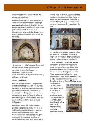 El Fortí. Vinaròs Intercultural
inscripción referida a la identidad del
personaje sepultado.
El Cabildo también ha intervenido en el
arcosolio correspondiente al canónigo
Alonso García, abad del Espíritu Santo,
donde descubrieron un bulto funerario y
pinturas muy deterioradas en el
tímpano con la Misa de San Gregorio, el
escudo del cabildo y una inscripción del
fallecido.
A partir de 2015, la Comisión Territorial
de Patrimonio viene aprobando la
apertura de otros lucillos con el
resultado, entre otros, de
descubrimientos más pinturas murales y
relieves románicos.
10.-EL TRASCORO
El trascoro presenta una composición
simétrica, tardogótica, con dos puertas
laterales de arcos carpaneles abarcados
por otros trilobulados conopiales de
acceso al coro. Las puertas flanquean el
denominado Altar de Todos los Santos,
también bajo un arco carpanel cobijado
en el correspondiente arco conopial
trilobulado.
Los arcos conopiales se apoyan en
pilares, excepto el central, que lo hace
sobre ménsulas con ángeles en vuelo
tocando instrumentos musicales.
Cobijados en los arcos conopiales, por
encima de los arcos carpaneles, se
muestran los escudos del Cabildo, en el
centro, y del cardenal Diego Meléndez
Valdés, en los laterales. El conjunto va
rematado por una imposta de bolas y
una crestería gótica que continúan en
los otros dos muros de cerramiento del
coro.
Las puertas laterales de acceso o salida
del coro van talladas en madera de
nogal con decoración de grutescos y se
accede a ellas mediante escalones.
El altar dedicado a Todos los Santos
tiene como elemento principal una
pintura hispanoflamenca sobre tabla
que representa a Cristo Salvador del
mundo rodeado de ángeles y santos.
Cristo aparece sentado en un trono
bendiciendo con la mano derecha y con
el orbe en su mano izquierda. A su
derecha se sitúa la Virgen María y varias
santas (Santa
Catalina, Santa
Inés, Santa María
Magdalena y
otras); a su
izquierda varios
santos (San Pedro,
San Pablo, San
Agustín y otros); y
en la parte
inferior varios
ángeles y
bienaventurados.
 