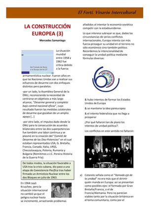 El Fortí. Vinaròs Intercultural
LA CONSTRUCCIÓN
EUROPEA (3)
Mercedes Samaniego
La situación
mundial
entre 1958 y
1962 fue
crítica debido
a la fuerza
armamentística nuclear. Fueron años en
que las Naciones Unidas van a realizar sus
esfuerzos de desarme con dos enfoques
distintos pero paralelos:
-por un lado, la Asamblea General de la
ONU, reconociendo la necesidad de
centrarse en objetivos a más largo
alcance, “Desarme general y completo
bajo control nacional eficaz”, cuyo
resultado fueron las medidas colaterales
de desarme que gozaban de un amplio
apoyo […]
-por otro lado, el impulso dado desde la
ONU para la consecución de acuerdos
bilaterales entre las dos superpotencias
fue también una labor continua y se
plasmó en la creación del “Comité de
Desarme de las Diez Potencias” en el cual
estaban representados USA, G. Bretaña,
Francia, Canadá, Italia, URSS,
Checoslovaquia, Polonia, Rumanía y
Bulgaria (Remitimos a J.C. Pereira Historia
de la Guerra Fría).
De todos modos, la situación favorable a
USA tras la crisis cubana, dio paso a una
etapa de Coexistencia Pacífica tras haber
firmado un Armisticio Nuclear entre los
dos Bloques en julio de 1963.
En 1964 cayó
Kruschev, pero la
situación internacional
no cambió ya que el
peligro nuclear hasta
se incrementó, arrastrando problemas
añadidos al intentar la economía soviética
competir con la estadounidense.
Lo que interesa subrayar es que, dadas las
circunstancias de serios conflictos
internacionales, Europa intenta con más
fuerza proseguir su unidad en el terreno no
sólo económico sino también político.
Recordemos la intencionalidad de
conseguir la unidad política mediante
fórmulas diversas:
& hubo intentos de formar los Estados
Unidos de Europa
& se mantiene la idea paneuropea
& el intento federalista que no llega a
prosperar
¿Por qué fallaron tan de plano los
intentos de unidad política?:
Los conflictos en este sentido no faltaron:
a) Cotarelo señala como el “llamado eje de
la unidad” no era más que el dirimir
quién manda en Europa: así se presentan
como posibles ejes: el formado por Gran
Bretaña/Francia, o el de
Francia/Alemania. Pero no parecían
viables tanto por la situación británica en
el tema comunitario, como por el
 
