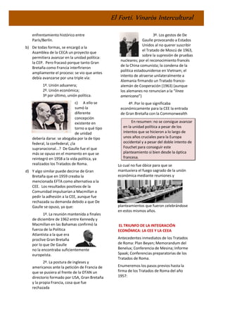 El Fortí. Vinaròs Intercultural
enfrentamiento histórico entre
París/Berlín.
b) De todas formas, se encargó a la
Asamblea de la CECA un proyecto que
permitiera avanzar en la unidad política:
la CEP. Pero fracasó porque tanto Gran
Bretaña como Francia interfirieron
ampliamente el proceso: se vio que antes
debía avanzarse por una triple vía:
1º. Unión aduanera;
2º. Unión económica;
3º por último, unión política.
c) A ello se
sumó la
diferente
concepción
existente en
torno a qué tipo
de unidad
debería darse: se abogaba por la de tipo
federal, la confederal, ¿la
supranacional...? De Gaulle fue el que
más se opuso en el momento en que se
reintegró en 1958 a la vida política, ya
realizados los Tratados de Roma.
d) Y algo similar puede decirse de Gran
Bretaña que en 1959 creaba la
mencionada EFTA como alternativa a la
CEE. Los resultados positivos de la
Comunidad impulsarían a Macmillan a
pedir la adhesión a la CEE, aunque fue
rechazada su demanda debido a que De
Gaulle se opuso, ya que:
1º. La reunión mantenida a finales
de diciembre de 1962 entre Kennedy y
Macmillan en las Bahamas confirmó la
fuerza de la Política
Atlantista a la que era
proclive Gran Bretaña
por lo que De Gaulle
no la encontraba suficientemente
europeísta.
2º. La postura de ingleses y
americanos ante la petición de Francia de
que se pusiera al frente de la OTAN un
directorio formado por USA, Gran Bretaña
y la propia Francia, cosa que fue
rechazada
3º. Los gestos de De
Gaulle provocando a Estados
Unidos al no querer suscribir
el Tratado de Moscú de 1963,
sobre la supresión de pruebas
nucleares; por el reconocimiento francés
de la China comunista; la condena de la
política estadounidense en Vietnam; el
intento de atraerse unilateralmente a
Alemania firmando un Tratado franco-
alemán de Cooperación (1963) (aunque
los alemanes no renuncian a la “línea
americana”)
4º. Por lo que significaba
económicamente para la CEE la entrada
de Gran Bretaña con la Commonwealth
En resumen: no se consigue avanzar
en la unidad política a pesar de los
intentos que se hicieron a lo largo de
unos años cruciales para la Europa
occidental y a pesar del doble intento de
Fouchet para conseguir este
planteamiento si bien desde la óptica
francesa.
Lo cual no fue óbice para que se
mantuviera el fuego sagrado de la unión
económica mediante reuniones y
planteamientos que fueron celebrándose
en estos mismos años.
EL TRIUNFO DE LA INTEGRACIÓN
ECONÓMICA: LA CEE Y LA CEEA
Antecedentes inmediatos de los Tratados
de Roma: Plan Beyen; Memorandum del
Benelux; Conferencia de Mesina; Informe
Spaak; Conferencias preparatorias de los
Tratados de Roma.
Enumeremos los pasos previos hasta la
firma de los Tratados de Roma del año
1957:
 