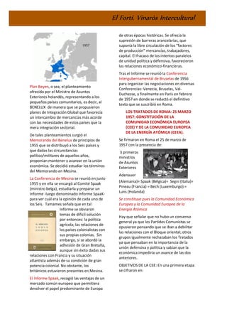 El Fortí. Vinaròs Intercultural
Plan Beyen, o sea, el planteamiento
ofrecido por el Ministro de Asuntos
Exteriores holandés, representando a los
pequeños países comunitarios, es decir, al
BENELUX de manera que se propusieron
planes de Integración Global que favorecía
un intercambio de mercancías más acorde
con las necesidades de estos países que la
mera integración sectorial.
De tales planteamientos surgió el
Memorando del Benelux de principios de
1955 que se distribuyó a los Seis países y
que dadas las circunstancias
político/militares de aquellos años,
proponían mantener y avanzar en la unión
económica. Se decidió estudiar los términos
del Memorando en Mesina.
La Conferencia de Mesina se reunió en junio
1955 y en ella se encargó al Comité Spaak
(ministro belga), estudiarla y preparar un
Informe -luego denominado Informe SpaaK-
para ver cuál era la opinión de cada uno de
los Seis. Tamames señala que en tal
Informe se obviaron
temas de difícil solución
por entonces: la política
agrícola; las relaciones de
los países colonialistas con
sus propias colonias. Sin
embargo, si se abordó la
adhesión de Gran Bretaña,
aunque sin éxito dadas sus
relaciones con Francia y su situación
atlantista además de su condición de gran
potencia colonial. No obstante, los
británicos estuvieron presentes en Mesina.
El Informe Spaak, recogió las ventajas de un
mercado común europeo que permitiera
devolver el papel predominante de Europa
de otras épocas históricas. Se ofrecía la
supresión de barreras arancelarias, que
suponía la libre circulación de los “factores
de producción” mercancías, trabajadores,
capital. El fracaso de los intentos paralelos
de unidad política y defensiva, favorecieron
las relaciones económico-financieras.
Tras el Informe se reunió la Conferencia
Intergubernamental de Bruselas de 1956
para organizar las negociaciones en diversas
Conferencias: Venecia, Bruselas, Val-
Duchesse, y finalmente en París en febrero
de 1957 en donde se redactó el definitivo
texto que se suscribió en Roma.
LOS TRATADOS DE ROMA: 25 MARZO
1957: CONSTITUCIÓN DE LA
COMUNIDAD ECONÓMICA EUROPEA
(CEE) Y DE LA COMUNIDAD EUROPEA
DE LA ENERGÍA ATÓMICA (CEEA).
Se firmaron en Roma el 25 de marzo de
1957 con la presencia de:
3 primeros
ministros
de Asuntos
Exteriores
Adenauer
(Alemania)= Spaak (Bélgica)= Segni (Italia)=
Pineau (Francia) = Bech (Luxemburgo) =
Luns (Holanda)
Se constituye pues la Comunidad Económica
Europea y la Comunidad Europea de la
Energía Atómica.
Hay que señalar que no hubo un consenso
general ya que los Partidos Comunistas se
opusieron pensando que se iban a debilitar
las relaciones con el Bloque oriental; otros
grupos igualmente rechazaban los Tratados
ya que pensaban en la importancia de la
unión defensiva y política y sabían que la
económica impediría un avance de las dos
anteriores.
OBJETIVOS DE LA CEE: En una primera etapa
se cifraron en:
 