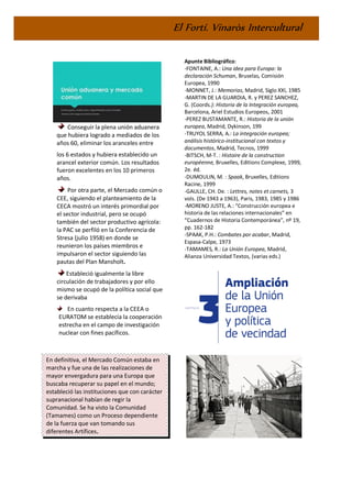 El Fortí. Vinaròs Intercultural
Conseguir la plena unión aduanera
que hubiera logrado a mediados de los
años 60, eliminar los aranceles entre
los 6 estados y hubiera establecido un
arancel exterior común. Los resultados
fueron excelentes en los 10 primeros
años.
Por otra parte, el Mercado común o
CEE, siguiendo el planteamiento de la
CECA mostró un interés primordial por
el sector industrial, pero se ocupó
también del sector productivo agrícola:
la PAC se perfiló en la Conferencia de
Stresa (julio 1958) en donde se
reunieron los países miembros e
impulsaron el sector siguiendo las
pautas del Plan Mansholt.
Estableció igualmente la libre
circulación de trabajadores y por ello
mismo se ocupó de la política social que
se derivaba
En cuanto respecta a la CEEA o
EURATOM se establecía la cooperación
estrecha en el campo de investigación
nuclear con fines pacíficos.
En definitiva, el Mercado Común estaba en
marcha y fue una de las realizaciones de
mayor envergadura para una Europa que
buscaba recuperar su papel en el mundo;
estableció las instituciones que con carácter
supranacional habían de regir la
Comunidad. Se ha visto la Comunidad
(Tamames) como un Proceso dependiente
de la fuerza que van tomando sus
diferentes Artífices.
Apunte Bibliográfico:
-FONTAINE, A.: Una idea para Europa: la
declaración Schuman, Bruselas, Comisión
Europea, 1990
-MONNET, J.: Memorias, Madrid, Siglo XXI, 1985
-MARTIN DE LA GUARDIA, R. y PEREZ SANCHEZ,
G. (Coords.): Historia de la Integración europea,
Barcelona, Ariel Estudios Europeos, 2001
-PEREZ BUSTAMANTE, R.: Historia de la unión
europea, Madrid, Dykinson, 199
-TRUYOL SERRA, A.: La integración europea;
análisis histórico-institucional con textos y
documentos, Madrid, Tecnos, 1999
-BITSCH, M-T. : Histoire de la construction
européenne, Bruxelles, Editions Complexe, 1999,
2e. éd.
-DUMOULIN, M. : Spaak, Bruxelles, Editions
Racine, 1999
-GAULLE, CH. De. : Lettres, notes et carnets, 3
vols. (De 1943 a 1963), Paris, 1983, 1985 y 1986
-MORENO JUSTE, A.: “Construcción europea e
historia de las relaciones internacionales” en
“Cuadernos de Historia Contemporánea”, nº 19,
pp. 162-182
-SPAAK, P.H.: Combates por acabar, Madrid,
Espasa-Calpe, 1973
-TAMAMES, R.: La Unión Europea, Madrid,
Alianza Universidad Textos, (varias eds.)
 
