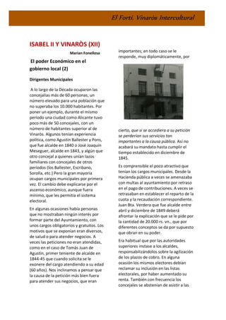 El Fortí. Vinaròs Intercultural
ISABEL II Y VINARÒS (XII)
Marian Fonellosa
El poder Económico en el
gobierno local (2)
Dirigentes Municipales
A lo largo de la Década ocuparon las
concejalías más de 60 personas, un
número elevado para una población que
no superaba los 10.000 habitantes. Por
poner un ejemplo, durante el mismo
período una ciudad como Alicante tuvo
poco más de 50 concejales, con un
número de habitantes superior al de
Vinaròs. Algunos tenían experiencia
política, como Agustín Ballester y Pons,
que fue alcalde en 1840 o José Joaquín
Meseguer, alcalde en 1843, y algún que
otro concejal a quienes unían lazos
familiares con concejales de otros
períodos (los Ballester, Escribano,
Sorolla, etc.) Pero la gran mayoría
ocupan cargos municipales por primera
vez. El cambio debe explicarse por el
ascenso económico, aunque fuera
mínimo, que les permitía el sistema
electoral.
En algunas ocasiones había personas
que no mostraban ningún interés por
formar parte del Ayuntamiento, con
unos cargos obligatorios y gratuitos. Los
motivos que se exponían eran diversos,
de salud o para atender negocios. A
veces las peticiones no eran atendidas,
como en el caso de Tomás Juan de
Agustín, primer teniente de alcalde en
1844-45 que cuando solicita se le
exonere del cargo atendiendo a su edad
(60 años). Nos inclinamos a pensar que
la causa de la petición más bien fuera
para atender sus negocios, que eran
importantes; en todo caso se le
responde, muy diplomáticamente, por
cierto, que si se accediera a su petición
se perderían sus servicios tan
importantes a la causa pública. Así no
acabará su mandato hasta cumplir el
tiempo establecido en diciembre de
1845.
Es comprensible el poco atractivo que
tenían los cargos municipales. Desde la
Hacienda pública a veces se amenazaba
con multas al ayuntamiento por retraso
en el pago de contribuciones. A veces se
retrasaban en establecer el reparto de la
cuota y la recaudación correspondiente.
Juan Bta. Verdera que fue alcalde entre
abril y diciembre de 1849 deberá
afrontar la explicación que se le pide por
la cantidad de 20.000 rs. vn., que por
diferentes conceptos se da por supuesto
que obran en su poder.
Era habitual que por las autoridades
superiores instase a los alcaldes,
responsabilizándolos sobre la agilización
de los plazos de cobro. En alguna
ocasión los mismos electores debían
reclamar su inclusión en las listas
electorales, por haber aumentado su
renta. También con frecuencia los
concejales se abstenían de asistir a las
 