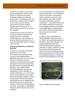 El Fortí. Vinaròs Intercultural
reuniones municipales. En una de las
sesiones celebradas en 1852 acuerda
retrasar en media hora los plenos
municipales debido a las continuas
abstenciones, y se decide que sean a las
nueve horas y treinta minutos en lugar
de a las nueve en punto. No hay
constancia de si surgiría el efecto
deseado, pero el caso es que no se
vuelve a tratar el tema, tal vez se dejara
por imposible.
La diferenciación social no se hacía de
una manera estricta. Eran bastantes
aquellos que tenían actividades
complementarias, o que contaban con
rentas de diferentes procedencias; ya
fueran de propiedades agrarias, urbanas
o del comercio.
Grado de participación en el gobierno
Municipal
No todos los concejales de la década
pertenecían a los mayores
contribuyentes (de la primera clase),
sino que un porcentaje bastante
significativo procedían de un nivel social
inferior con respecto a la renta.
También la Ley de Ayuntamientos había
dado algunas funciones al grupo de los
llamados mayores contribuyentes de la
población, que en determinadas
ocasiones englobaba a personas que
contribuían en menor cantidad, así
estaban clasificados en 1ª, 2ª y 3ª clase,
a quien el Ayuntamiento recorría para
tratar determinadas cuestiones. Por eso
da la sensación de que estos mayores
contribuyentes eran en realidad los que
tomaban las decisiones importantes,
aunque no formaran parte del gobierno
municipal, conservaban su capacidad de
influencia, garantizada por la propia ley
moderada.
Los vemos participar en la confección de
las listas electorales, en la Junta pericial
junto a los concejales, para aprobar
ventas y compras, para llevar a cabo
obras públicas, para cubrir el déficit
municipal, reparto de la cuota de
contribución ... Era habitual convocarlos
para reforzar peticiones municipales a
las autoridades superiores, para aportar
mayor legitimidad a un poder político
por sí mismo, intrínsecamente ligado a
discriminaciones de carácter
económico.
En 1852 el mayor contribuyente D.
Joaquín Meseguer vecino de Vinaròs,
con 100 Ha. de propiedades agrarias y 8
almacenes, entre otros urbanas, es un
ejemplo significativo tanto de la
actividad comercial de la población,
como que en ningún momento lo vemos
formar parte del Ayuntamiento. No
ocurre así en otros contribuyentes que,
aunque a gran distancia de éste cuentan
con propiedades agrarias y urbanas y si
formarán parte del gobierno municipal.
Fuentes: AHNV. Actas Municipales
 