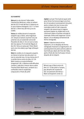 El Fortí. Vinaròs Intercultural
ELS PLANETES
Mercuri es veu durant l'alba sobre
l'horitzó Est-Nord-est, millor al voltant
del dia 10. El matí del dia 5 s'observa en
la seva màxima elongació, 21.5 ° a l'oest
del Sol. L'últim terç del mes ja no és
visible.
Venus és visible durant el crepuscle
vespertí cap a l'Oest, amb magnitud -
3.9. Situat en Càncer el primer terç de
juliol (es veu al costat del cúmul del
Pessebre els dies 2 i 3) i en Leo la resta
del mes (passa 1º al nord de Régulo el
dia 21). Venus es posa per l'Oest-Nord-
oest una mica abans que hagi enfosquit
del tot.
Mart és visible en el crepuscle vespertí,
en Càncer el primer terç de juliol i en
Leo la resta del mes. Es veu menys de 1º
a sud de Venus entre els dies 12 i 14.
Mart mostra un escàs brillantor
(magnitud 1.8) i s'observa amb dificultat
creixent, cada dia a menor altura sobre
l'horitzó Oest-Nord-oest, arribant-se a
confondre amb la resplendor
crepuscular a finals de juliol.
Júpiter surt per l'Est-Sud-est quan amb
prou feines ha transcorregut una hora
de nit tancada al començament de juliol,
però a mitjans de mes la seva orto
coincideix amb la fi del crepuscle
vespertí, de manera que la segona
quinzena Júpiter és visible tota la nit,
culminant sobre el Sud ben entrada la
matinada. Brilla amb magnitud -2.8 en
Aquari, on es desplaça lentament de
forma retrògrada.
Saturn s'observa tota la nit en
Capricorn, on es desplaça de forma
retrògrada mostrant la magnitud 0.3. Al
començament de juliol culmina sobre el
Sud molt poc abans de l'inici de l'alba,
però a finals de mes ho fa pocs minuts
després de la mitjanit.
Mirant cap a l'Oest entre els
dies 11 i 13 de juliol a l'vespre,
poc després de la posta de
Sol. Les posicions de Venus i
Mart corresponen al dia 12.
 