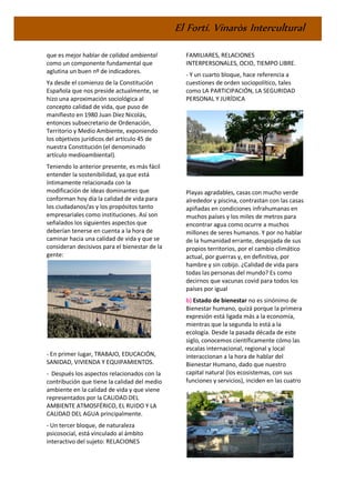 El Fortí. Vinaròs Intercultural
que es mejor hablar de calidad ambiental
como un componente fundamental que
aglutina un buen nº de indicadores.
Ya desde el comienzo de la Constitución
Española que nos preside actualmente, se
hizo una aproximación sociológica al
concepto calidad de vida, que puso de
manifiesto en 1980 Juan Díez Nicolás,
entonces subsecretario de Ordenación,
Territorio y Medio Ambiente, exponiendo
los objetivos jurídicos del artículo 45 de
nuestra Constitución (el denominado
artículo medioambiental).
Teniendo lo anterior presente, es más fácil
entender la sostenibilidad, ya que está
íntimamente relacionada con la
modificación de ideas dominantes que
conforman hoy día la calidad de vida para
los ciudadanos/as y los propósitos tanto
empresariales como instituciones. Así son
señalados los siguientes aspectos que
deberían tenerse en cuenta a la hora de
caminar hacia una calidad de vida y que se
consideran decisivos para el bienestar de la
gente:
- En primer lugar, TRABAJO, EDUCACIÓN,
SANIDAD, VIVIENDA Y EQUIPAMIENTOS.
- Después los aspectos relacionados con la
contribución que tiene la calidad del medio
ambiente en la calidad de vida y que viene
representados por la CALIDAD DEL
AMBIENTE ATMOSFÉRICO, EL RUIDO Y LA
CALIDAD DEL AGUA principalmente.
- Un tercer bloque, de naturaleza
psicosocial, está vinculado al ámbito
interactivo del sujeto: RELACIONES
FAMILIARES, RELACIONES
INTERPERSONALES, OCIO, TIEMPO LIBRE.
- Y un cuarto bloque, hace referencia a
cuestiones de orden sociopolítico, tales
como LA PARTICIPACIÓN, LA SEGURIDAD
PERSONAL Y JURÍDICA
Playas agradables, casas con mucho verde
alrededor y piscina, contrastan con las casas
apiñadas en condiciones infrahumanas en
muchos países y los miles de metros para
encontrar agua como ocurre a muchos
millones de seres humanos. Y por no hablar
de la humanidad errante, despojada de sus
propios territorios, por el cambio climático
actual, por guerras y, en definitiva, por
hambre y sin cobijo. ¿Calidad de vida para
todas las personas del mundo? Es como
decirnos que vacunas covid para todos los
países por igual
b) Estado de bienestar no es sinónimo de
Bienestar humano, quizá porque la primera
expresión está ligada más a la economía,
mientras que la segunda lo está a la
ecología. Desde la pasada década de este
siglo, conocemos científicamente cómo las
escalas internacional, regional y local
interaccionan a la hora de hablar del
Bienestar Humano, dado que nuestro
capital natural (los ecosistemas, con sus
funciones y servicios), inciden en las cuatro
 