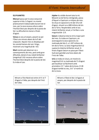 El Fortí. Vinaròs Intercultural
ELS PLANETES
Mercuri passa per la seva conjunció
superior el dia 1 d'agost i es manté
pràcticament inobservable durant tot el
mes, per la seva escassa altura sobre
l'horitzó Oest poc després de la posta de
Sol. La dificultat és menor a finals
d'agost.
Venus es veu al vespre, posant-se per
l'Oest uns minuts abans de la fi del
crepuscle. Aquest mes es desplaça per
les constel·lacions de Leo i Virgo,
mostrant una magnitud de -4.0.
Mart només pot observar-se a
començaments de mes, però amb gran
dificultat, donat el seu reduït brillantor
(magnitud 1.8) i escassa altura sobre
l'horitzó Oest després de la posta de Sol.
Es troba el Leo.
Júpiter és visible durant tota la nit.
Movent-se de forma retrògrada, passa
d’Aquari a Capricorn a mitjans de mes.
Se situa en oposició la nit del 19 al 20
d'agost, situant-se a 600 milions de km
de la Terra. Resplendeix amb el seu
màxim brillantor anual, a l'arribar a una
magnitud de -2.9.
Saturn s'observa tota la nit la major part
del mes. Es troba en Capricorn, on
aconsegueix la seva oposició a la
matinada del dia 2, a 1.337 milions de
km de la Terra. La seva magnitud de 0.2
suposa la màxima brillantor anual. A
finals d'agost Saturn es posa per l'Oest-
Sud-oest gairebé una hora abans de
l'inici de l'alba.
Urà es troba en Lliura, on mostra la
magnitud 5.8. La matinada de l'1 d'agost
pot localitzar-se fàcilment amb
prismàtics 2.5 ° sobre de la Lluna. El 28
d'agost també es veu, 3.6 ° al nord-est
de la Lluna.
Mirant a l'Est-Nord-est entre el 4 i el 7
d'agost a l'alba, poc després de l'inici
de l'alba.
Mirant a l'Oest el dia 1 d'agost al
vespre, poc després de la posta de
Sol.
 