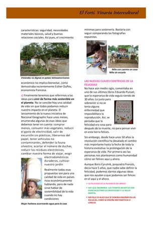 El Fortí. Vinaròs Intercultural
características: seguridad, necesidades
materiales básicos, salud y buenas
relaciones sociales. Así pues, el crecimiento
Viviendas no dignas en países latinoamericanos
económico no implica bienestar, como
demostraba recientemente Esther Duflos,
economista francesa.
c) Finalmente tenemos que referirnos a las
ideas para vivir de forma más sostenible en
el planeta. No se concibe hoy una calidad
de vida sin que todos podamos reducir
nuestro impacto en el planeta. El
lanzamiento de la nueva iniciativa de
Nacional Geographic hace unos meses,
enumeraba algunas de esas ideas que
debemos tener en cuenta: comprar
menos, consumir más vegetales, reducir
el gasto de electricidad, salir de
excursión sin plásticos, liberarnos del
papel, tener vehículos no
contaminantes, defender la fauna
silvestre, acortar el número de duchas,
reducir los residuos electrónicos,
cambiar nuestra forma de viajar, exigir
electrodomésticos
duraderos, cultivar
nuestro jardín
Realmente todas esas
propuestas son para una
calidad de vida en países
ricos económicamente
hablando, pero de nada
sirve hablar de
sostenibilidad de la vida
cuando no hay
condiciones
Mujer haitiana acarreando agua para la casa
mínimas para sostenerla. Bastaría con
seguir comparando las fotografías
expuestas.
Niña con cuentos en casa
Niña sin escuela
LAS NUEVAS CLAVES CIENTÍFICAS DE LA
FELICIDAD
No hace aún medio siglo, comentaba en
uno de sus últimos libros Eduardo Punset,
que la esperanza de vida seguía siendo de
30 años: Lo justo para
sobrevivir si no se
tenía alguna
enfermedad que
imposibilitara la
reproducción. Así, se
pensaba que la
felicidad era cosa para
después de la muerte, no para pensar vivir
en esta tierra felices.
Sin embargo, desde hace unos 50 años la
revolución científica ha desatado el cambio
más importante hasta la fecha de toda la
historia evolutiva: la prolongación de la
esperanza de vida. Por primera vez las
personas nos planteamos como humanidad
cómo ser felices aquí y ahora.
Aunque Boris Cyrulnik, psiquiatra francés,
decía hace 5 años, que nadie sabe definir la
felicidad, podemos darnos algunas ideas
que nos ayudan a que podamos ser felices
en el aquí y el ahora.
▪ LA FELICIDAD ES LA AUSENCIA DEL MIEDO
▪ HAY QUE ABURRIRSE. LOS TIEMPOS MUERTOS SON
ESENCIALES PARA LA CREATIVIDAD Y LA SALUD
MENTAL
▪ SER FELIZ ES ALGO QUE SE DEBERÍA ENSEÑAR EN LAS
ESCUELAS, COMO SE ENSEÑA MATEMÁTICAS O
LENGUA.
 