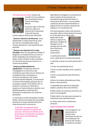 El Fortí. Vinaròs Intercultural
Fórmulas para ser felices. Estamos de
acuerdo con las cuestiones
que nos proponen tanto
Punset como Rojas
Marcos.
En primer lugar, la fórmula
estaría en superar lo
esencial de lo importante.
Y para ello hay que
conocer algunos factores que dan pistas:
* factores reductores del bienestar, como
desaprender la mayor parte de las cosas
que nos han enseñado (sobre todo a
muchos docentes) es más importante que
aprender.
* factores que dependen de la carga
heredada, entre los que podemos señalar el
desgaste y el envejecimiento, así como el
estrés imaginado y las mutaciones que
desde nuestro embrión se dan y nacemos
con herencias que hay que asumir en la
manera de lo posible.
* factores fundamentalmente
significativos, incluidos por todos los
investigadores en este tema y que
entendemos que están muy en sintonía con
la calidad de vida, se pertenezca a
territorios de pobreza o de riqueza
económicamente hablando, si las personas
no tienen enfermedades psíquicas que se
los pudiera impedir. Estos factores son: la
emoción al comienzo y al final de un
proyecto; el mantenimiento y atención a los
detalles pequeños, el disfrute de la
búsqueda y la expectativa; las relaciones
personales.
La receta para ser feliz del profesor Tal Ben-
Shahar, pionero del estudio de la psicología
positiva en la Universidad de Harvard en
mayo de este año la resumía así:
La gratitud, la aceptación de las
emociones dolorosas, la práctica de
ejercicio y el tiempo de calidad con las
personas que nos importan son algunas
de las claves de la felicidad que
defiendo.
Rojas Marcos ha llegado a la conclusión de
que la mayoría de las personas nos
consideramos generalmente felices la
mayor parte del tiempo. Y eso es posible
cuando las personas experimentamos la
alegría de vivir en nuestras relaciones de
trabajo y en el mundo del ocio.
Para este psiquiatra, todo lo que tenemos
que saber sobre la vida humana lo resumen
en 12 lecciones de su último libro,
dedicando las dos
últimas a exponer los
diferentes modelos de
felicidad y los 10
consejos para ser feliz.
Estos últimos los
resumimos a
continuación:
1-La felicidad consiste
en ser capaz de cerrar heridas del pasado
2- Aprender a tener una visión positiva de la
vida
3- Tener una voluntad de hierro
4-Tener un buen equilibrio entre corazón y
cabeza
5-Tener un proyecto de vida coherente y
realista
6-Poner los medios adecuados para hacer
felices a otras personas
7-Capacidad para apreciar las pequeñas
alegrías y placeres de la vida ordinaria
8-Saber valorar las cosas que uno tiene y las
que no ha conseguido
9-Saber darles a las cosas que nos pasan la
importancia que realmente tienen
10- Saber poner freno a ambiciones
excesivas.
QUIZÁ TENEMOS QUE CAMBIAR
Una se pregunta si se
compromete en
caminar hacia
condiciones de vida con
más calidad para las
personas del mundo, o
si cumple los consejos
 