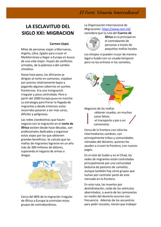 El Fortí. Vinaròs Intercultural
LA ESCLAVITUD DEL
SIGLO XXI: MIGRACION
Carmen Llopis
Miles de personas viajan a Marruecos,
Argelia, Libia, Egipto para cruzar el
Mediterráneo y llegar a Europa en busca
de una vida mejor. Huyen de conflictos
armados, de la pobreza o del cambio
climático.
Hasta hace poco, los africanos se
dirigían al norte en camiones, viajaban
por precios relativamente bajos y
pagando algunos sobornos en puntos
fronterizos. Era una inmigración
irregular y poco controlada. Pero a
partir del 2000 Europa puso en marcha
su estrategia para frenar la llegada de
migrantes y desde entonces estos
recorridos pasaron a ser más caros,
difíciles y peligrosos.
Las redes clandestinas que hacen
negocio con la migración en el norte de
África existen desde hace décadas, son
profesionales dedicados a organizar
estos viajes por los que obtienen
grandes beneficios. Se calcula que las
mafias de migrantes lograron en un año
más de 300 millones de dólares,
superando el negocio de armas o
drogas.
Cerca del 80% de la migración irregular
de África a Europa la controlan estos
grupos de contrabandistas.
La Organización Internacional de
Migraciones https://www.iom.int/
considera que la ruta del Cuerno de
África es la principal en
el contrabando de
personas a través de
pequeñas mafias locales
Los etíopes sí pueden cruzar de manera
legal a Sudán con un visado temporal
pero no los eritreos ni los somalíes,
Negocios de las mafias
-obtener visados, en muchos
casos falsos.
-el transporte a pie o en
camionetas
Cerca de la frontera con Libia los
intermediarios cambian, son
principalmente tribus y comunidades
nómadas del desierto, quienes les
ayuden a crucen la frontera, con nuevos
pagos.
En el este de Sudán y en el Chad, las
redes de migrantes están controladas
principalmente por una comunidad
beduina de pastores de camellos,
aunque también hay otros grupos que
luchan por controlar parte de este
mercado en la frontera.
En esta ruta, las muertes por
deshidratación, caída de los vehículos
abarrotados, o avería de las camionetas
en medio del desierto ocurren con
frecuencia. Además de los secuestros
para pedir rescates, tienen que trabajar
 