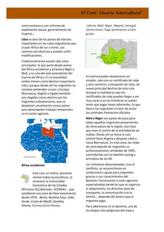 El Fortí. Vinaròs Intercultural
como esclavos o son víctimas de
explotación sexual, generalmente las
mujeres...
Libia es otro de los países de tránsito
importantes en las rutas migratorias que
cruzan África de sur a norte. Los
caminos son diversos y puedan sufrir
modificaciones.
Tradicionalmente existen dos rutas
principales: la que parte desde países
del África occidental y atraviesa Níger o
Malí, y la ruta del este procedente del
Cuerno de África. En la actualidad
ambas tienen como destino mayoritario
Libia, aunque desde allí los migrantes no
siempre pretenden cruzar a Europa.
Marruecos, Argelia o Egipto también
son elegidos como destino por los
migrantes subsaharianos, que se
desplazan anualmente a esos países
para desempeñar trabajos temporales
en el sector agrícola.
África occidental
Esta ruta, en teoría, presenta
menos trabas burocráticas, al
atravesar la Comunidad
Económica de los Estados
Africanos Occidentales -ECOWAS -, que
estableció una zona de libre movimiento
desde 1979. -Benín, Burkina Faso, Cabo
Verde, Costa de Marfil, Gambia,
Ghana, Guinea,Guina-Bissáu,
Liberia, Malí, Níger, Nigeria, Senegal,
Sierra Leona, Togo pertenecen a este
grupo.
En teoría pueden desplazarse sin
visados, solo con un certificado de viaje
y otro sanitario, a excepción de Libia, de
nuevo principal destino de esta ruta.
Aunque la realidad es que los
certificados de viaje pueden llegar a ser
muy caros y en las fronteras se suelen
tener que pagar tasas informales, lo que
lleva a los migrantes a tratar de evitar
los controles fronterizos oficiales.
Mali o Níger son países de paso para
todos aquellos migrantes provenientes
de otros países de la región, eso hace
que sean el centro de la actividad de las
mafias. Desde ahí se toma la ruta
central hacia Argelia y después Libia o
hacia Marruecos. En esta área, las redes
de contrabando de migrantes se
profesionalizaron alrededor de 1995,
coincidiendo con la rebelión tuareg a
principios de los 90.
Los milicianos desempleados, tras el
conflicto, se reconvirtieron en
conductores y guías para migrantes
gracias a sus conocimientos del
desierto. Comenzaron a crear agencias
especializadas desde las que se organiza
el alojamiento, los distintos tipos de
transporte, la comunicación con la
familia... depende del dinero que el
migrante paga.
Para adentrarse en el desierto, una de
las etapas más peligrosas del viaje y
 