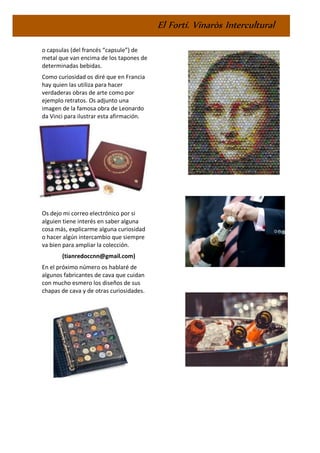 El Fortí. Vinaròs Intercultural
o capsulas (del francés “capsule”) de
metal que van encima de los tapones de
determinadas bebidas.
Como curiosidad os diré que en Francia
hay quien las utiliza para hacer
verdaderas obras de arte como por
ejemplo retratos. Os adjunto una
imagen de la famosa obra de Leonardo
da Vinci para ilustrar esta afirmación.
Os dejo mi correo electrónico por si
alguien tiene interés en saber alguna
cosa más, explicarme alguna curiosidad
o hacer algún intercambio que siempre
va bien para ampliar la colección.
(tianredoccnn@gmail.com)
En el próximo número os hablaré de
algunos fabricantes de cava que cuidan
con mucho esmero los diseños de sus
chapas de cava y de otras curiosidades.
 