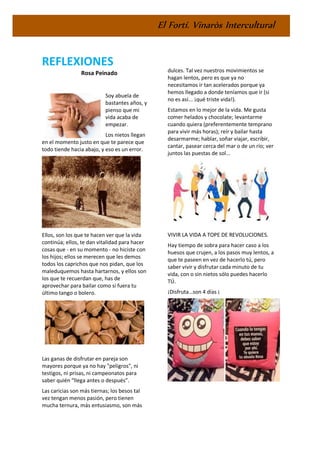 El Fortí. Vinaròs Intercultural
REFLEXIONES
Rosa Peinado
Soy abuela de
bastantes años, y
pienso que mi
vida acaba de
empezar.
Los nietos llegan
en el momento justo en que te parece que
todo tiende hacia abajo, y eso es un error.
Ellos, son los que te hacen ver que la vida
continúa; ellos, te dan vitalidad para hacer
cosas que - en su momento - no hiciste con
los hijos; ellos se merecen que les demos
todos los caprichos que nos pidan, que los
maleduquemos hasta hartarnos, y ellos son
los que te recuerdan que, has de
aprovechar para bailar como si fuera tu
último tango o bolero.
Las ganas de disfrutar en pareja son
mayores porque ya no hay "peligros", ni
testigos, ni prisas, ni campeonatos para
saber quién “llega antes o después”.
Las caricias son más tiernas; los besos tal
vez tengan menos pasión, pero tienen
mucha ternura, más entusiasmo, son más
dulces. Tal vez nuestros movimientos se
hagan lentos, pero es que ya no
necesitamos ir tan acelerados porque ya
hemos llegado a donde teníamos que ir (si
no es así... ¡qué triste vida!).
Estamos en lo mejor de la vida. Me gusta
comer helados y chocolate; levantarme
cuando quiera (preferentemente temprano
para vivir más horas); reír y bailar hasta
desarmarme; hablar, soñar viajar, escribir,
cantar, pasear cerca del mar o de un río; ver
juntos las puestas de sol...
VIVIR LA VIDA A TOPE DE REVOLUCIONES.
Hay tiempo de sobra para hacer caso a los
huesos que crujen, a los pasos muy lentos, a
que te paseen en vez de hacerlo tú, pero
saber vivir y disfrutar cada minuto de tu
vida, con o sin nietos sólo puedes hacerlo
TÚ.
¡Disfruta…son 4 días ¡
 