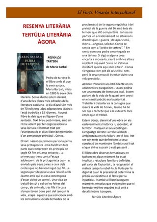 El Fortí. Vinaròs Intercultural
RESENYA LITERÀRIA
TERTÚLIA LITERÀRIA
ÀGORA
PEDRA DE
TARTERA
de María Barbal
Pedra de tartera és
el llibre amb el que
la seva autora,
Maria Barbal , inicia
en 1985 la seva obra
literària. Sense dubte estem davant
d’una de les obres més editades de la
literatura catalana . A dia d’avui són més
de 70 edicions , dos adaptacions teatrals
i està traduïda a 15 idiomes . Aquest
llibre és dels que es lliguen d’una
sentada . Text breu però intens, amb un
ritme adient per fer engrescadora la
seva lectura. El format triat per
l’escriptora és el d’un llibre de memòries
d’un personatge principal , Conxa.
El text narrat en primera persona per la
seva protagonista està dividit en tres
parts que comprenen els principis de
segle XX fins els anys seixanta . La
primera part ens conta l’etapa
adolescent de la protagonista quan es
enviada pels seus pares a casa dels
oncles que no havien tingut cap fill. La
segona part descriu la seva relació amb
Jaume amb qui es casa convençuda
d’estar vivint un somni . Una vida de
treball de sol a sol on les feines del
camp , els animals, tres fills i la casa
s’emportaven bona part del temps i la
vida , etapa aquesta que coincideix amb
les convulsions socials derivades de la
proclamació de la segona república i del
preludi de la guerra del 36 amb tots els
temors que allò comportava. La tercera
part és un encadenament de situacions
dramàtiques : guerra , desaparicions ,
morts....angoixa, soledat. Conxa se
sentia com a “pedra de tartera”. “ Em
sento com una pedra amuntegada en
una tartera. Si algú o alguna cosa
encerta a moure-la, cauré amb les altres
rodolant cap avall. Si res no s’atansa
m’estaré quieta aquí dies i dies” . Conxa
s’enganxa com pot als seus fills i nets
però la seva sensació és estar vivint una
vida prestada .
Al llibre trobarem un estil directe on no
abunden les divagacions . Quasi podria
ser una mostra de literatura oral . Estem
parlant de la vida de fa quasi cent anys i
on el sentit pràctic era la prioritat .
Treballar i treballar és la consigna que
marca la vida de Conxa , Jaume ha de
ser qui li recorde que a la vida n’hi més
coses que el treball.
Estem doncs, davant d’una obra on els
esdeveniments històrics i , sobretot , el
territori marquen el seu contingut .
Llenguatge directe i arrelat al medi -
ambientada en els Pallars- on té lloc. Pot
ser són trets que defineixen la seua
convicció de mantindre l’àmbit rural i tot
el que ahí va succeir o està passant .
El llibre obre diverses temàtiques on
tothom en algun moment ha estat
implicat : relacions familiars definides
pel valor de l’autoritat , la resignació i al
mateix temps la rebel·lia, la lluita per la
dignitat quan la precarietat determina la
pròpia autoestima o el fàstic per la
injustícia . I també al llibre bateguen
moments emotius que evidencien que el
benestar moltes vegades està unit a
detalls íntims i propers.
Tertúlia Literària Àgora
 