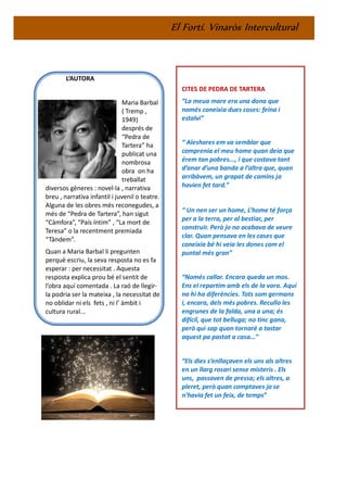 El Fortí. Vinaròs Intercultural
L’AUTORA
Maria Barbal
( Tremp ,
1949)
després de
“Pedra de
Tartera” ha
publicat una
nombrosa
obra on ha
treballat
diversos gèneres : novel·la , narrativa
breu , narrativa infantil i juvenil o teatre.
Alguna de les obres més reconegudes, a
més de “Pedra de Tartera”, han sigut
“Càmfora”, “País íntim” , “La mort de
Teresa” o la recentment premiada
“Tàndem”.
Quan a Maria Barbal li pregunten
perquè escriu, la seva resposta no es fa
esperar : per necessitat . Aquesta
resposta explica prou bé el sentit de
l’obra aquí comentada . La raó de llegir-
la podria ser la mateixa , la necessitat de
no oblidar ni els fets , ni l’ àmbit i
cultura rural...
CITES DE PEDRA DE TARTERA
“La meua mare era una dona que
només coneixia dues coses: feina i
estalvi”
“ Aleshores em va semblar que
comprenia el meu home quan deia que
érem tan pobres..., i que costava tant
d’anar d’una banda a l’altra que, quan
arribàvem, un grapat de camins ja
havien fet tard.”
“ Un nen ser un home, L’home té força
per a la terra, per al bestiar, per
construir. Però jo no acabava de veure
clar. Quan pensava en les cases que
coneixia bé hi veia les dones com el
puntal més gran”
“Només callar. Encara queda un mos.
Ens el repartim amb els de la vora. Aquí
no hi ha diferències. Tots som germans
i, encara, dels més pobres. Recullo les
engrunes de la falda, una a una; és
difícil, que tot belluga; no tinc gana,
però qui sap quan tornaré a tastar
aquest pa pastat a casa...”
“Els dies s’enllaçaven els uns als altres
en un llarg rosari sense misteris . Els
uns, passaven de pressa; els altres, a
pleret, però quan comptaves ja se
n’havia fet un feix, de temps”
 