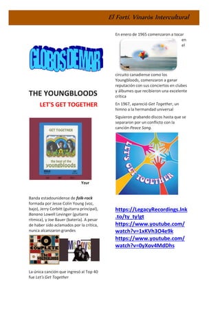 El Fortí. Vinaròs Intercultural
THE YOUNGBLOODS
LET'S GET TOGETHER
Yzur
Banda estadounidense de folk-rock
formada por Jesse Colin Young (voz,
bajo), Jerry Corbitt (guitarra principal),
Banana Lowell Levinger (guitarra
rítmica), y Joe Bauer (batería). A pesar
de haber sido aclamados por la crítica,
nunca alcanzaron grandes
La única canción que ingresó al Top 40
fue Let's Get Together
En enero de 1965 comenzaron a tocar
en
el
circuito canadiense como los
Youngbloods, comenzaron a ganar
reputación con sus conciertos en clubes
y álbumes que recibieron una excelente
crítica
En 1967, apareció Get Together, un
himno a la hermandad universal
Siguieron grabando discos hasta que se
separaron por un conflicto con la
canción Peace Song.
https://LegacyRecordings.lnk
.to/ty_ty!gt
https://www.youtube.com/
watch?v=1xKVh3O4e9k
https://www.youtube.com/
watch?v=0yXov4MdDhs
 