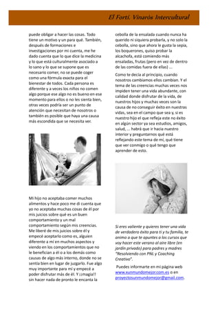 El Fortí. Vinaròs Intercultural
puede obligar a hacer las cosas. Todo
tiene un motivo y un para qué. También,
después de formaciones e
investigaciones por mi cuenta, me he
dado cuenta que lo que dice la medicina
y lo que está culturalmente asociado a
lo sano y lo que se supone que es
necesario comer, no se puede coger
como una fórmula exacta para el
bienestar de todos. Cada persona es
diferente y a veces los niños no comen
algo porque ese algo no es bueno en ese
momento para ellos o no les sienta bien,
otras veces podría ser un punto de
atención que necesitan de nosotros o
también es posible que haya una causa
más escondida que se necesita ver.
Mi hijo no aceptaba comer muchos
alimentos y hace poco me di cuenta que
yo no aceptaba muchas cosas de él por
mis juicios sobre qué es un buen
comportamiento y un mal
comportamiento según mis creencias.
Me liberé de mis juicios sobre él y
empecé aceptarlo como es, alguien
diferente a mí en muchos aspectos y
viendo en los comportamientos que no
le benefician a él o a los demás como
causas de algo más interno, donde no se
sentía bien en lugar de juzgarlo. Fue algo
muy importante para mí y empecé a
poder disfrutar más de él. Y ¡¡magia!!
sin hacer nada de pronto le encanta la
cebolla de la ensalada cuando nunca ha
querido ni siquiera probarla, y no solo la
cebolla, sino que ahora le gusta la sepia,
los boquerones, quiso probar la
alcachofa, está comiendo más
ensaladas, frutas (pero en vez de dentro
de las comidas fuera de ellas) ...
Como te decía al principio, cuando
nosotros cambiamos ellos cambian. Y el
tema de las creencias muchas veces nos
impiden tener una vida abundante, con
calidad donde disfrutar de la vida, de
nuestros hijos y muchas veces son la
causa de no conseguir éxito en nuestras
vidas, sea en el campo que sea y, si es
nuestro hijo el que refleja este no éxito
en algún sector ya sea estudios, amigos,
salud, ... habrá que ir hacia nuestro
interior y preguntarnos qué está
reflejando este tema de mí, qué tiene
que ver conmigo o qué tengo que
aprender de esto.
Si eres valiente y quieres tener una vida
de verdadero éxito para ti y tu familia, te
animo a que te apuntes a los cursos que
voy hacer este verano al aire libre (en
jardín privado) para padres y madres
“Resolviendo con PNL y Coaching
Creativo”.
Puedes informarte en mi página web
www.xunmundomejor.com.es o en
proyectosunmundomejor@gmail.com.
 