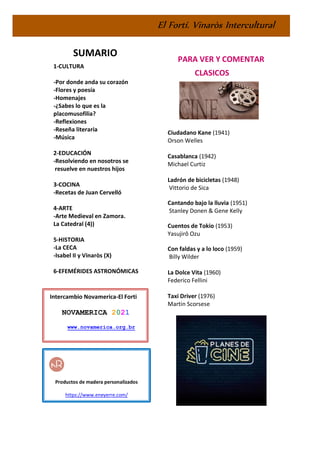 El Fortí. Vinaròs Intercultural
SUMARIO
1-CULTURA
-Por donde anda su corazón
-Flores y poesía
-Homenajes
-¿Sabes lo que es la
placomusofilia?
-Reflexiones
-Reseña literaria
-Música
2-EDUCACIÓN
-Resolviendo en nosotros se
resuelve en nuestros hijos
3-COCINA
-Recetas de Juan Cervelló
4-ARTE
-Arte Medieval en Zamora.
La Catedral (4))
5-HISTORIA
-La CECA
-Isabel II y Vinaròs (X)
6-EFEMÉRIDES ASTRONÓMICAS
PARA VER Y COMENTAR
CLASICOS
Ciudadano Kane (1941)
Orson Welles
Casablanca (1942)
Michael Curtiz
Ladrón de bicicletas (1948)
Vittorio de Sica
Cantando bajo la lluvia (1951)
Stanley Donen & Gene Kelly
Cuentos de Tokio (1953)
Yasujirô Ozu
Con faldas y a lo loco (1959)
Billy Wilder
La Dolce Vita (1960)
Federico Fellini
Taxi Driver (1976)
Martin Scorsese
Intercambio Novamerica-El Forti
NOVAMERICA 2021
www.novamerica.org.br
Productos de madera personalizados
https://www.eneyerre.com/
 