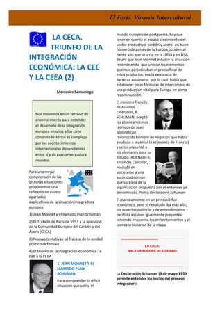 El Fortí. Vinaròs Intercultural
LA CECA.
TRIUNFO DE LA
INTEGRACIÓN
ECONÓMICA: LA CEE
Y LA CEEA (2)
Mercedes Samaniego
Para una mejor
comprensión de las
distintas situaciones
proponemos una
reflexión en cuatro
apartados
explicativos de la situación integradora
europea:
1) Jean Monnet y el llamado Plan Schuman.
2) El Tratado de París de 1951 y la aparición
de la Comunidad Europea del Carbón y del
Acero (CECA)
3) Nuevas tentativas: el fracaso de la unidad
político-defensiva.
4) El triunfo de la integración económica: la
CEE y la CEEA
1) JEAN MONNET Y EL
LLAMADO PLAN
SCHUMAN.
Para comprender la difícil
situación que sufría el
mundo europeo de postguerra, hay que
tener en cuenta el escaso crecimiento del
sector productivo -carbón y acero- en buen
número de países de la Europa occidental
frente a lo que ocurría en la URSS y en USA,
de ahí que Jean Monnet estudió la situación
reconociendo que uno de los elementos
que más perjudicaban el precio final de
estos productos, era la existencia de
Barreras aduaneras por lo cual había que
establecer otras fórmulas de intercambio de
una producción vital para Europa en plena
reconstrucción.
El ministro francés
de Asuntos
Exteriores, R.
SCHUMAN, aceptó
los planteamientos
técnicos de Jean
Monnet (un
reconocido hombre de negocios que había
ayudado a levantar la economía de Francia)
y se los presentó a
los alemanes para su
estudio. ADENAUER,
entonces Canciller,
no dudó en
someterse a una
autoridad común
que surgiera de la
organización propuesta por el entonces ya
denominado Plan o Declaración Schuman
El planteamiento en un principio fue
económico, pero el resultado iba más allá;
los aspectos políticos y de entendimiento
pacifista estaban igualmente presentes
teniendo en cuenta los enfrentamientos y el
contexto histórico de la etapa.
La Declaración Schuman (9 de mayo 1950
permite entender los inicios del proceso
integrador):
Nos movemos en un terreno de
enorme interés para entender
el desarrollo de la integración
europea en unos años cuyo
contexto histórico es complejo
por los acontecimientos
internacionales dependientes
entre sí y de gran envergadura
mundial.
 