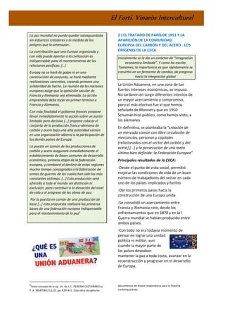 El Fortí. Vinaròs Intercultural
La paz mundial no puede quedar salvaguardada
sin esfuerzos creadores a la medida de los
peligros que la amenazan.
La contribución que una Europa organizada y
con vida puede aportar a la civilización es
indispensable para el mantenimiento de las
relaciones pacíficas. […]
Europa no se hará de golpe ni en una
construcción de conjunto, se hará mediante
realizaciones concretas, creando primero una
solidaridad de hecho. La reunión de las naciones
europeas exige que la oposición secular de
Francia y Alemania sea eliminada. La acción
emprendida debe tocar en primer término a
Francia y Alemania.
Con esta finalidad el gobierno francés propone
llevar inmediatamente la acción sobre un punto
limitado pero decisivo […] propone colocar el
conjunto de la producción franco-alemana de
carbón y acero bajo una alta autoridad común
en una organización abierta a la participación de
los demás países de Europa.
La puesta en común de las producciones de
carbón y acero asegurará inmediatamente el
establecimiento de bases comunes de desarrollo
económico, primera etapa de la federación
europea, y cambiará el destino de estas regiones
mucho tiempo consagradas a la fabricación de
armas de guerras de las cuales han sido las más
constantes víctimas. […] Esta producción será
ofrecida a todo el mundo sin distinción ni
exclusión, para contribuir a la elevación del nivel
de vida y al progreso de las obras de paz.
Por la puesta en común de una producción de
base […] esta propuesta realizará las primeras
bases de una federación europea indispensable
para el mantenimiento de la paz2
2
Texto tomado de la op. cit. de J. C. PEREIRA CASTAÑARES y
P. A. MARTINEZ LILLO, pp. 429-431. Esta obra recopila los
2 ) EL TRATADO DE PARÍS DE 1951 Y LA
APARICIÓN DE LA COMUNIDAD
EUROPEA DEL CARBÓN Y DEL ACERO . LOS
ORÍGENES DE LA CECA
Inicialmente se le dio un carácter de “integración
económica limitada”. Y como ha escrito
Tamames, la importancia es que rápidamente se
convirtió en un fermento de cambio, de progreso
hacia la integración global
La Unión Aduanera, en una zona de tan
fuertes intereses económicos, se impuso.
No tardaron en surgir diferentes intentos de
un mayor acercamiento y compromiso,
pero el más efectivo fue el que hemos
señalado de Monnet y que en 1950
Schuman hizo público, como hemos visto, a
los alemanes.
En definitiva, se planteaba la “creación de
un mercado común con libre circulación de
mercancías, personas y capitales
[relacionados con el sector del carbón y del
acero] […] y la persecución de una meta
última bien definida: la Federación Europea”
Principales resultados de la CECA:
-Desde el punto de vista social, permitió
mejorar las condiciones de vida de un buen
número de trabajadores del sector en cada
uno de los países implicados y facilito
-Dar los primeros pasos hacia la
construcción de una Europa unida
-Se consolidó un acercamiento entre
Francia y Alemania roto, desde los
enfrentamientos que en 1870 y en la I
Guerra mundial se habían producido entre
ambos países.
-Con todo no era todavía momento de
pensar en lograr una unidad
política ni militar, aun
cuando la mayor parte de
los países deseaban
mantener la paz a toda costa, avanzar en la
reconstrucción y progresar en el desarrollo
de Europa.
documentos de mayor importancia para la historia
contemporánea.
 