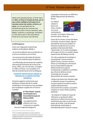 El Fortí. Vinaròs Intercultural
Dados estos planteamientos, el 19 de mayo
de 1951, se firmó el Tratado de París, por el
que se hizo realidad la formación de un
mercado común del carbón, el hierro y el
acero, una vez aprobado por los
Parlamentos de las seis naciones que
formaron la CECA: Francia, Alemania, Italia,
Bélgica, Holanda y Luxemburgo, situándose
en este último país la Alta Autoridad al
frente de la cual estuvo Jean Monnet.
La CECA aparece:
Como una integración sectorial que
acabaría siendo global, debido a:
-la serie de problemas que se producían en
el terreno monetario y en el fiscal,
-las consecuencias derivadas de fracasos
como la Comunidad Europea de Defensa
- las dificultades provenientes de la política
internacional (momento de la Guerra De
Corea, 1950, y las crisis de Suez, y Hungría,
en 1956 y el temor a una escalada en la
falta de entendimiento entre los Bloques).
3) NUEVAS TENTATIVAS DE UNIDAD: EL
FRACASO DE LA UNIDAD POLÍTICO-
DEFENSIVA.
Convenía organizar instituciones que
facilitaran el desarrollo de la unidad
occidental en circunstancias muy complejas
para los Bloques surgidos de la II Guerra
mundial.3
El “Plan Pleven” intento
de formación de la
Comunidad Europea de
Defensa (CED)
-Las organizaciones
militares eran muy
numerosas en aquellos
años de la segunda postguerra:
3
Para un estudio de tipo general nos parece oportuno
sintetizar lo más posible la serie de acontecimientos que van
sucediéndose desde el comienzo de los años 50 acudiendo a
la Bibliografía general que adjuntamos.
recuérdese la formación en 1949 de la
OTAN (Organización del Atlántico
Norte).
-En 1950 al
estallar la
Guerra de
Corea, miedo a
una nueva
confrontación
mundial. Los Estados Unidos que
tomaron parte a favor de
Corea del Sur frente a Corea del Norte
comunista, enviaron tropas, algunas
procedentes de las que estaban en
Alemania occidental con lo cual se
quedaba la Alemania del Oeste
“desarmada” en el centro estratégico
de Europa y frente a un posible ataque
expansionista del Bloque oriental.
-Por ello se planteó de inmediato la
necesidad del “rearme alemán”.
Desde Francia, el primer ministro
Pleven se inclinaba por la formación
de una Comunidad Europea de
Defensa (CED) que seguiría
manteniendo su adhesión a la OTAN y
que ofrecería defensa común
controlada por los países
democráticos de manera conjunta.
-Desde el principio Gran Bretaña negó
su adhesión ya que al considerarse
una gran potencia mundial no quería
aceptar planteamientos
exclusivamente europeos, que podría
marginar en cierto modo su política
atlantista.
- Se redactó el Tratado en mayo de
1953 pero su aprobación debía
realizarse en último término por los
Parlamentos de cada uno de los Seis
países de la CECA, y fue allí donde
hubo falta de unanimidad; la
Asamblea Nacional Francesa se opuso
 
