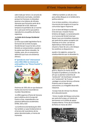 El Fortí. Vinaròs Intercultural
sobre todo por temor a la cercanía de
una Alemania rearmada, y también
porque los franceses no deseaban
ponerse a las órdenes de oficiales
alemanes que formarían parte de la
oficialidad de la CED. Adenauer
tampoco era partidario de un rearme
de su país pues temía que pudiera
reproducirse una política de fuerza
expansiva.
La Unión de la Europa Occidental
(UEO)
Lo único que acabó lográndose fue la
formación de la Unión Europea
Occidental por la que los Seis y Gran
Bretaña se comprometían a ayudar a
los países que fueran atacados. Se
trataba, pues, de un compromiso
defensivo que tuvo una existencia
efímera.
El “periodo de crisis” internacional
entre 1956-1962; los intentos de
unión política: Los “Planes Fouchet” y
su fracaso.
Partimos de 1955 año en que destacan
hechos de enorme trascendencia
mundial. Recordemos:
-la URSS organiza el Pacto de Varsovia
para la defensa de la Europa del
Centro y Este, respondiendo a las
prácticas defensivas occidentales:
OTAN, UEO y CED
-La Conferencia de Bandung de 1955
fue también un paso fundamental en
el terreno del neutralismo de los
países descolonizados, al menos de
momento.
-1956 fue también un año de crisis
para ambos Bloques en el ámbito de la
política exterior:
1) en el área soviética, crisis polaca e
insurrección de Hungría en la que los
comunistas logran imponerse
2) en el área del bloque occidental,
Crisis de Suez: invasión franco-
británica de Egipto. La nacionalización
en el verano del 56 del Canal por
Nasser tuvo una inmediata respuesta
por parte de los países europeos con
intereses en la zona. Las fuerzas
diplomáticas internacionales se
situaron a favor de uno u otro bloque:
los soviéticos se dispusieron a
ayudar a los egipcios, aunque los
estadounidenses que no deseaban la
guerra, dejaron en manos de los
europeos el problema y la solución. De
ahí que se plantee la doctrina de
“protección” de Eisenhower semejante
a la “contención” de Truman:
-proteger en primer término a Oriente
Próximo ante el ímpetu del
comunismo y su innegable desarrollo
industrial.
-Europa trata de retrasar los efectos
de la descolonización
-Temor al poder del bloque comunista
por parte de Europa y el intento de
permanecer en la órbita de apoyo
estadounidense. Firma de los tratados
de Roma en marzo de 1957.
 