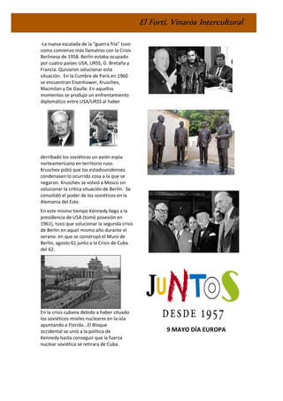 El Fortí. Vinaròs Intercultural
-La nueva escalada de la “guerra fría” tuvo
como comienzo más llamativo con la Crisis
Berlinesa de 1958. Berlín estaba ocupado
por cuatro países USA, URSS, G. Bretaña y
Francia. Quisieron solucionar esta
situación. En la Cumbre de París en 1960
se encuentran Eisenhower, Kruschev,
Macmilan y De Gaulle. En aquellos
momentos se produjo un enfrentamiento
diplomático entre USA/URSS al haber
derribado los soviéticos un avión espía
norteamericano en territorio ruso.
Kruschev pidió que los estadounidenses
condenasen lo ocurrido cosa a la que se
negaron. Kruschev se volvió a Moscú sin
solucionar la crítica situación de Berlín. Se
consolidó el poder de los soviéticos en la
Alemania del Este.
En este mismo tiempo Kennedy llega a la
presidencia de USA (tomó posesión en
1961), tuvo que solucionar la segunda crisis
de Berlín en aquel mismo año durante el
verano: en que se construyó el Muro de
Berlín, agosto 61 junto a la Crisis de Cuba
del 62.
En la crisis cubana debido a haber situado
los soviéticos misiles nucleares en la isla
apuntando a Florida...El Bloque
occidental se unió a la política de
Kennedy hasta conseguir que la fuerza
nuclear soviética se retirara de Cuba.
9 MAYO DÍA EUROPA
 