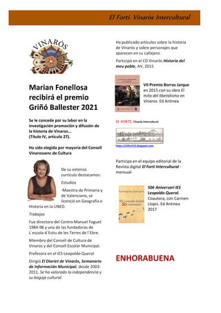 El Fortí. Vinaròs Intercultural
Marian Fonellosa
recibirá el premio
Griñó Ballester 2021
Se le concede por su labor en la
investigación promoción y difusión de
la historia de Vinaros...
(Título IV, articulo 27).
Ha sido elegida por mayoría del Consell
Vinarossenc de Cultura
De su extenso
currículo destacamos:
Estudios
-Maestra de Primaria y
de Valenciano, se
licenció en Geografía e
Historia en la UNED.
Trabajos
Fue directora del Centro Manuel Foguet
1984-98 y una de las fundadoras de
L´escola d´Estiu de les Terres de l´Ebre.
Miembro del Consell de Cultura de
Vinaros y del Consell Escolar Municipal.
Profesora en el IES Leopoldo Querol
Dirigió El Diariet de Vinaròs, Semanario
de Información Municipal, desde 2003-
2011. Se ha valorado la independencia y
su bagaje cultural.
Ha publicado artículos sobre la historia
de Vinaròs y sobre personajes que
aparecen en su callejero.
Participó en el CD Vinaròs Historia del
meu poble, AV, 2015
VII Premio Borras Jarque
en 2015 con su obra El
mito del liberalismo en
Vinaros. Ed Antinea
EL FORTÍ, Vinaròs intercultural
https://elforti15.blogspot.com
Participa en el equipo editorial de la
Revista digital El Fortí Intercultural -
mensual-
50è Aniversari IES
Leopoldo Querol.
Coautora, con Carmen
Llopis. Ed Antinea
2017
ENHORABUENA
 