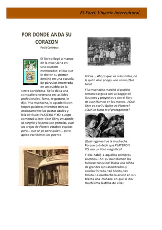 El Fortí. Vinaròs Intercultural
POR DONDE ANDA SU
CORAZON
Paula Contreras
El librito llegó a manos
de la muchacha en
una ocasión
memorable: el día que
le dieron su primer
destino en una escuela
de párvulos encerrada
en un pueblo de la
sierra cordobesa. Se lo daba una
compañera veterana en las lides
profesionales. Toma, te gustara, le
dijo. Y la muchacha, lo agradeció con
torpes palabras mientras miraba
ansiosamente las pastas azules y
leía el título: PLATERO Y YO. Luego
comenzó a leer: Este libro, en donde
la alegría y la pena son gemelas, cual
las orejas de Platero estaban escritas
para... que se yo para quien... para
quien escribimos los poetas
liricos... Ahora que va a los niños, no
le quito ni le pongo una coma ¡Qué
bien!
Y la muchacha marchó al pueblo
serrano cargada con su bagaje de
ilusiones y proyectos y con el libro
de Juan Ramon en las manos. ¿Qué
libro es ese? ¿Quién es Platero?
¿Qué un burro es el protagonista?
¡Qué ingenua fue Ia muchacha
Porque osó decir que PLATERO Y
YO, era un libro magnifico?
Y ella habló a aquellos primeros
alumnos. ¡Ah! ¡sí Juan Ramon los
hubiese conocido! Había una niñita
de grandes ojos asombrados y
sonrisa forzada, tan bonita, tan
tímida. La muchacha la acunó en sus
brazos una mañana en que le dio
muchísima lástima de ella:
 