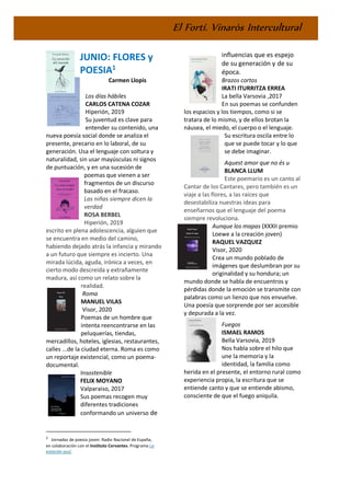 El Fortí. Vinaròs Intercultural
JUNIO: FLORES y
POESIA1
Carmen Llopis
Los días hábiles
CARLOS CATENA COZAR
Hiperión, 2019
Su juventud es clave para
entender su contenido, una
nueva poesía social donde se analiza el
presente, precario en lo laboral, de su
generación. Usa el lenguaje con soltura y
naturalidad, sin usar mayúsculas ni signos
de puntuación, y en una sucesión de
poemas que vienen a ser
fragmentos de un discurso
basado en el fracaso.
Las niñas siempre dicen la
verdad
ROSA BERBEL
Hiperión, 2019
escrito en plena adolescencia, alguien que
se encuentra en medio del camino,
habiendo dejado atrás la infancia y mirando
a un futuro que siempre es incierto. Una
mirada lúcida, aguda, irónica a veces, en
cierto modo descreída y extrañamente
madura, así como un relato sobre la
realidad.
Roma
MANUEL VILAS
Visor, 2020
Poemas de un hombre que
intenta reencontrarse en las
peluquerías, tiendas,
mercadillos, hoteles, iglesias, restaurantes,
calles ...de la ciudad eterna. Roma es como
un reportaje existencial, como un poema-
documental.
Insostenible
FELIX MOYANO
Valparaiso, 2017
Sus poemas recogen muy
diferentes tradiciones
conformando un universo de
1
Jornadas de poesía joven: Radio Nacional de España,
en colaboración con el Instituto Cervantes. Programa La
estación azul,
influencias que es espejo
de su generación y de su
época.
Brazos cortos
IRATI ITURRITZA ERREA
La bella Varsovia ,2017
En sus poemas se confunden
los espacios y los tiempos, como si se
tratara de lo mismo, y de ellos brotan la
náusea, el miedo, el cuerpo o el lenguaje.
Su escritura oscila entre lo
que se puede tocar y lo que
se debe imaginar.
Aquest amor que no és u
BLANCA LLUM
Este poemario es un canto al
Cantar de los Cantares, pero también es un
viaje a las flores, a las raíces que
desestabiliza nuestras ideas para
enseñarnos que el lenguaje del poema
siempre revoluciona.
Aunque los mapas (XXXII premio
Loewe a la creación joven)
RAQUEL VAZQUEZ
Visor, 2020
Crea un mundo poblado de
imágenes que deslumbran por su
originalidad y su hondura; un
mundo donde se habla de encuentros y
pérdidas donde la emoción se transmite con
palabras como un lienzo que nos envuelve.
Una poesía que sorprende por ser accesible
y depurada a la vez.
Fuegos
ISMAEL RAMOS
Bella Varsovia, 2019
Nos habla sobre el hilo que
une la memoria y la
identidad, la familia como
herida en el presente, el entorno rural como
experiencia propia, la escritura que se
entiende canto y que se entiende abismo,
consciente de que el fuego aniquila.
 