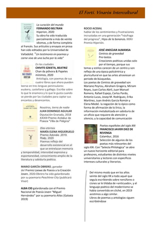 El Fortí. Vinaròs Intercultural
La curación del mundo
FERNANDO BELTRAN
Hiperion, 2020
Su obra ha sido traducida
parcialmente a más de veinte
idiomas, y de forma completa
al francés. Sus artículos y ensayos en prosa
han sido editados por la Universidad de
Valladolid. "Un testimonio en poemas y
carne viva de una lucha por la vida”
En las ciudades
CHIVITE EZKIETA, BEATRIZ
Chan da pólvora & Papeles
mínimos, 2020
Antología, con poemas de sus
cuatro libros que ahora pueden
leerse en tres lenguas peninsulares:
euskera, castellano y gallego. Escribe sobre
lo que le enamora y lo que le gusta cuando
se pierde por las ciudades para captar sus
encantos y desencantos.
Nosotros, tierra de nadie
JUAN DOMINGO AGUILAR
Diputación Granada, 2018
XXXIII Premio Andaluz de
Poesía "Villa de Peligros"
Días eternos
MARÍA ELENA HIGUERUELO
Premio Adonáis ,2019.
Rialp, 2020
Poemas reflejo del
desarrollo existencial en el
que se entrelazan memoria
y temporalidad, intensidad expresiva y
espontaneidad, conocimiento amplio de la
literatura y sabiduría poética.
MARIO GARCÍA OBRERO, ganador
del Premio Loewe de Poesía a la Creación
Joven, 2020.Obrero ha sido galardonado
por su poemario Peachtree City (publicará
Visor)
ALBA CID galardonada con el Premio
Nacional de Poesía Joven “Miguel
Hernández” por su poemario Atlas (Galaxia
2019)
ROCIO ACEBAL
hablar de los sentimientos y frustraciones
incrustadas en una generación “náufraga
del progreso”, Hijos de la bonanza. XXXV
Premio Hiperión.
JOSÉ ANDÚJAR ALMANSA
Centros de gravedad
Pre-textos
Creaciones poéticas unidas solo
por el tiempo, porque sus
temas y estilos carecen de un centro y son
reflejo de una época policéntrica y
pluricultural en que las artes atraviesan un
periodo de búsquedas.
Los poetas de Centros de gravedad son
Mariano Peyrou, Abraham Gragera, Miriam
Reyes, Juan Carlos Abril, Juan Manuel
Romero, Rafael Espejo, Carlos Pardo,
Antonio Lucas, Josep M. Rodríguez, Erika
Martínez, Juan Andrés García Román y
Elena Medel. la negación de lo épico como
forma de afirmación de lo lírico, la
información metabolizada en sabiduría de
un oficio que requiere de atención y
silencio, y la capacidad de comunicación
Poetas españoles del siglo XXI
FRANCISCO JAVIER DIEZ DE
REVENGA
Calambur, 2016
Selección de algunos de los
poetas más relevantes del
siglo XXI. Con "Selecta Philologica" se abre
un nuevo horizonte editorial para
profesores, estudiantes de distintos niveles
universitarios y lectores con específicos
intereses culturales y literarios.
Del mismo modo que en los años
veinte del siglo XX a todo aquel que
seguía escribiendo sobre nenúfares o
cisnes se le tildaba de «anticuado», y el
lenguaje poético del modernismo se
había convertido en cliché, en 2019
asistimos a algo similar.
Libros de poemas y antologías siguen
escribiéndose
 