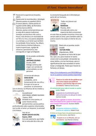 El Fortí. Vinaròs Intercultural
Poesía de la experiencia (Iravedra,
2007),
Poesía ante la incertidumbre: Antología
(Nuevos poetas en español) (2011)
El canon abierto. Última poesía en
español (1970-1985), de Remedios
Sánchez García (2015).
Además, poetas contemporáneas que
se aleja de la poesía tradicional,
manejan una escritura más corta y
fresca, más directa y sin necesidad de
ser fiel a la rima; una poesía adaptada
a su tiempo y a un lector que también
ha cambiado: Elvira Sastre, Pau Albert,
Loreto Sesma y Andrea Valbuena...
cuatro mujeres que, a golpe de
esfuerzo y perseverancia, han
conseguido un lugar privilegiado
En los prados sembrados
de ojos
ANTONIO COLINAS
Siruela, 2020
Diálogo continuo del
origen con sentido de
universalidad y su voz
personal.
La inercia del silencio
SARA BUHO
LUNWERG, 2019
Conversación de una niña y
la mujer en la que se
convierte: la convivencia
con el silencio, la influencia de los miedos y
cómo superarlo.
Incondicional
JOSÉ ÁNGEL GÓMEZ IGLESIAS
Espasa, 2019
Dividido en cinco partes, el
autor mezcla versos,
pensamientos y prosa poética
profundizando sobre aspectos relacionados
con la vida: el amor y el desamor, la amistad
o la tristeza...
Huir de mi
REDRY (DAVID GALÁN)
Espasa, 2019
Con este poemario, que habla
de la rutina del día a día y de
la constante búsqueda de la felicidad por
parte del ser humano,
Todos mis futuros son
contigo
MARWAN
Planeta, 2015
Considerado como una
especie de diario emocional,
en este libro se pueden encontrar rimas que
versan sobre el amor, pero también sobre la
justicia social o los viajes al interior de uno
mismo.
Diario de un puretas recién
casado
VICTOR PEÑA
Liliputienses, 2016
Su poesía se nutre de lo que
lee, oye y ve, para mostrar el rostro
sincero de la actualidad: retratando las
cosas bellas y no tan hermosas, pero sí
significativas de esta sociedad un tanto
torpe y malograda. Poeta que mezcla la
fantasía y el deseo.
https://circulodepoesia.com/2013/08/espa
na-en-su-poesia-nuevos-poetas-espanoles/
Poesía es la unión de dos palabras que
uno nunca supuso que pudieran
juntarse, y que forman algo así como
un misterio. Federico García Lorca
Al contacto del amor todo el mundo se vuelve
poeta. Platón
La poesía es el sentimiento que le
sobra al corazón y te sale por la mano.
Carmen Conde
No digáis que, agotado su tesoro, de asuntos
falta, enmudeció la lira: podrá no haber poetas,
pero siempre habrá poesía. Gustavo Adolfo
Bécquer
Un poema comienza en deleite y
termina en sabiduría. Robert Frost
El ritmo es lo que hace a la poesía persuasiva y
no informativa. José Hierro
El poeta no es un filósofo, sino un
clarividente. Juan Ramón Jiménez
 