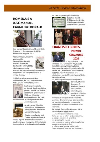 El Fortí. Vinaròs Intercultural
HOMENAJE A
JOSÉ MANUEL
CABALLERO BONALD
José Manuel Caballero Bonald -Jerez de la
Frontera, 11 de noviembre de 1926 -
Madrid,9 de mayo de 2021-.
Poeta, ensayista, novelista
y reconocido
flamencólogo. Estudió
Filosofía y Letras en
Sevilla entre 1949 y 1952 y
náutica y astronomía
en Cádiz. En estos mismos años comenzó a
relacionarse con los cordobeses de la
revista Cántico,
Publicó su primer poemario, Las
adivinaciones, en 1952. Dos años antes
había ganado el Platero de poesía
Profesor universitario
en Bogotá donde escribió su
primera novela, Dos días de
septiembre, galardonada en
1961 con el Premio
Biblioteca Breve . En 1968
fue incluido en la Antología de la nueva
poesía española.
Al regresar de Colombia
intensificó el interés por la
literatura como método de
lucha antifranquista.
Colaboró con Camilo José
Cela en la publicación de la
revista Papeles de Son Armadans como
subdirector y en el proyecto del Instituto de
Lexicografía de la Real Academia Española.
En 1998 se constituyó la Fundación
Caballero Bonald.
El 29 de noviembre de
2012 fue galardonado
con el Premio Cervantes
FRANCISCOBRINES.
PREMIO
CERVANTES
2020
(Oliva, Valencia, 22 de
enero de 1932-Oliva 20 de mayo 2021).
Estudió Derecho y Filosofía y Letras
Pertenece al grupo poético de los años 50.
Desde 2001, miembro de Real Academia
Española. Ha sido reconocido con
distinciones como el Premio Nacional de las
Letras Españolas
Su poesía sigue la línea iniciada por Luis
Cernuda, J Ramón
Jiménez o A.
Machado, Tiene su
obra un tono
intimista y una
constante reflexión
sobre el paso del
tiempo que ni la poesía ni el recuerdo
permiten detener ni salvar los momentos
de plenitud del pasado. La memoria
desempeña un papel fundamental en su
escritura,
La poesía tantea las sombras para
encontrar un poco de luz
...Las palabras separan de las cosas
la luz que cae en ellas y la cáscara extinta,
y recogen los velos de la sombra
en la noche y los huecos;
mas no supieron separar la lágrima y la risa,
pues eran una sola verdad,
y valieron igual sonrisa, indiferencia.
Todo son gestos, muertes, son residuos....
 