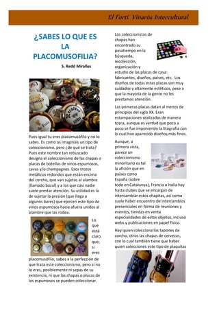 El Fortí. Vinaròs Intercultural
¿SABES LO QUE ES
LA
PLACOMUSOFILIA?
S. Redó Miralles
Pues igual tu eres placomusófilo y no lo
sabes. Es como os imagináis un tipo de
coleccionismo, pero ¿de qué se trata?
Pues este nombre tan rebuscado
designa el coleccionismo de las chapas o
placas de botellas de vinos espumosos,
cavas y/o champagnes. Esos trozos
metálicos redondos que están encima
del corcho, que van sujetos al alambre
(llamado bozal) y a los que casi nadie
suele prestar atención. Su utilidad es la
de sujetar la presión (que llega a
algunos bares) que ejercen este tipo de
vinos espumosos hacia afuera unidos al
alambre que las rodea.
Lo
que
está
claro
que,
si
eres
placomusófilo, sabes a la perfección de
que trata este coleccionismo; pero si no
lo eres, posiblemente ni sepas de su
existencia, ni que las chapas o placas de
los espumosos se pueden coleccionar.
Los coleccionistas de
chapas han
encontrado su
pasatiempo en la
búsqueda,
recolección,
organización y
estudio de las placas de cava:
fabricantes, diseños, países, etc. Los
diseños de todas estas placas son muy
cuidados y altamente estéticos, pese a
que la mayoría de la gente no les
prestamos atención.
Las primeras placas datan al menos de
principios del siglo XX. Eran
estampaciones realizadas de manera
tosca, aunque es verdad que poco a
poco se fue imponiendo la litografía con
lo cual han aparecido diseños más finos.
Aunque, a
primera vista,
parece un
coleccionismo
minoritario es tal
la afición que en
países como
España (sobre
todo en Catalunya), Francia o Italia hay
hasta clubes que se encargan de
intercambiar estos chapitas, así como
suele haber encuentro de intercambios
presenciales en forma de reuniones y
eventos, tiendas en venta
especialidades de estos objetos, incluso
webs y publicaciones en papel físico.
Hay quien colecciona los tapones de
corcho, otros las chapas de cervezas,
con lo cual también tiene que haber
quien colecciones este tipo de plaquitas
 