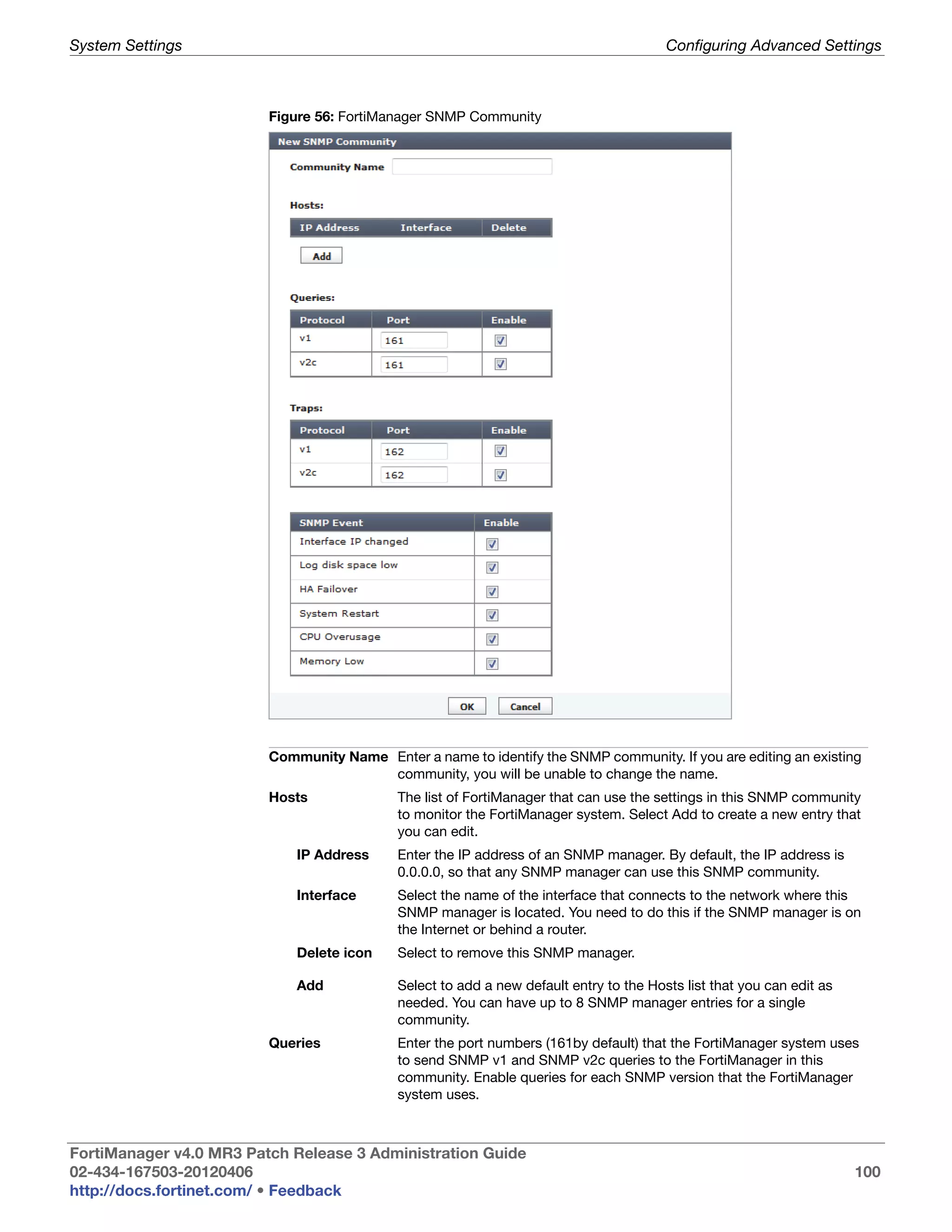 System Settings                                                                         Configuring Advanced Settings



                         Figure 56: FortiManager SNMP Community




                         Community Name Enter a name to identify the SNMP community. If you are editing an existing
                                        community, you will be unable to change the name.
                         Hosts              The list of FortiManager that can use the settings in this SNMP community
                                            to monitor the FortiManager system. Select Add to create a new entry that
                                            you can edit.
                             IP Address     Enter the IP address of an SNMP manager. By default, the IP address is
                                            0.0.0.0, so that any SNMP manager can use this SNMP community.
                             Interface      Select the name of the interface that connects to the network where this
                                            SNMP manager is located. You need to do this if the SNMP manager is on
                                            the Internet or behind a router.
                             Delete icon    Select to remove this SNMP manager.

                             Add            Select to add a new default entry to the Hosts list that you can edit as
                                            needed. You can have up to 8 SNMP manager entries for a single
                                            community.
                         Queries            Enter the port numbers (161by default) that the FortiManager system uses
                                            to send SNMP v1 and SNMP v2c queries to the FortiManager in this
                                            community. Enable queries for each SNMP version that the FortiManager
                                            system uses.



FortiManager v4.0 MR3 Patch Release 3 Administration Guide
02-434-167503-20120406                                                                                                 100
http://docs.fortinet.com/ • Feedback
 