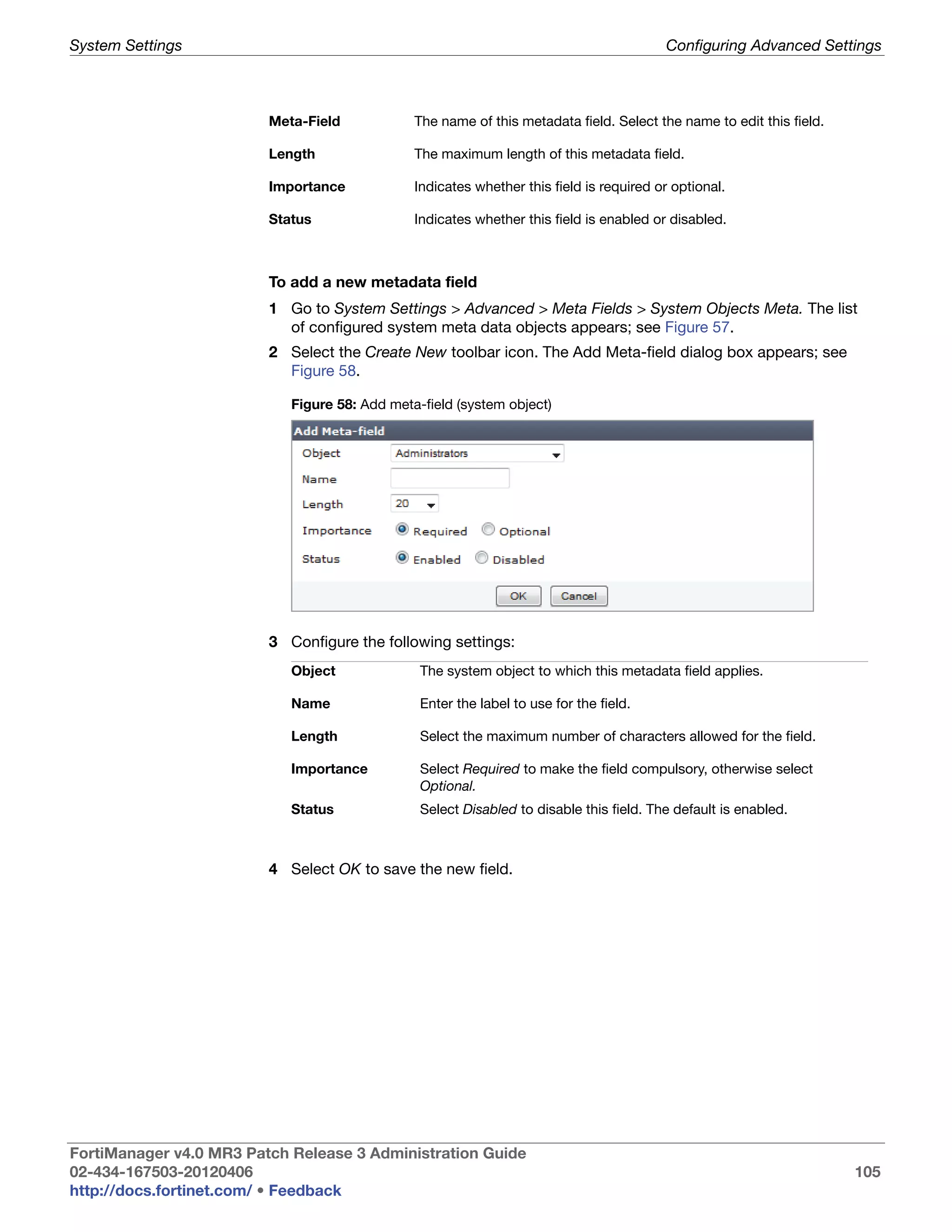 System Settings                                                                          Configuring Advanced Settings



                         Meta-Field            The name of this metadata field. Select the name to edit this field.

                         Length                The maximum length of this metadata field.

                         Importance            Indicates whether this field is required or optional.

                         Status                Indicates whether this field is enabled or disabled.



                         To add a new metadata field
                         1 Go to System Settings > Advanced > Meta Fields > System Objects Meta. The list
                           of configured system meta data objects appears; see Figure 57.
                         2 Select the Create New toolbar icon. The Add Meta-field dialog box appears; see
                           Figure 58.

                            Figure 58: Add meta-field (system object)




                         3 Configure the following settings:
                            Object              The system object to which this metadata field applies.

                            Name                Enter the label to use for the field.

                            Length              Select the maximum number of characters allowed for the field.

                            Importance          Select Required to make the field compulsory, otherwise select
                                                Optional.
                            Status              Select Disabled to disable this field. The default is enabled.



                         4 Select OK to save the new field.




FortiManager v4.0 MR3 Patch Release 3 Administration Guide
02-434-167503-20120406                                                                                                105
http://docs.fortinet.com/ • Feedback
 