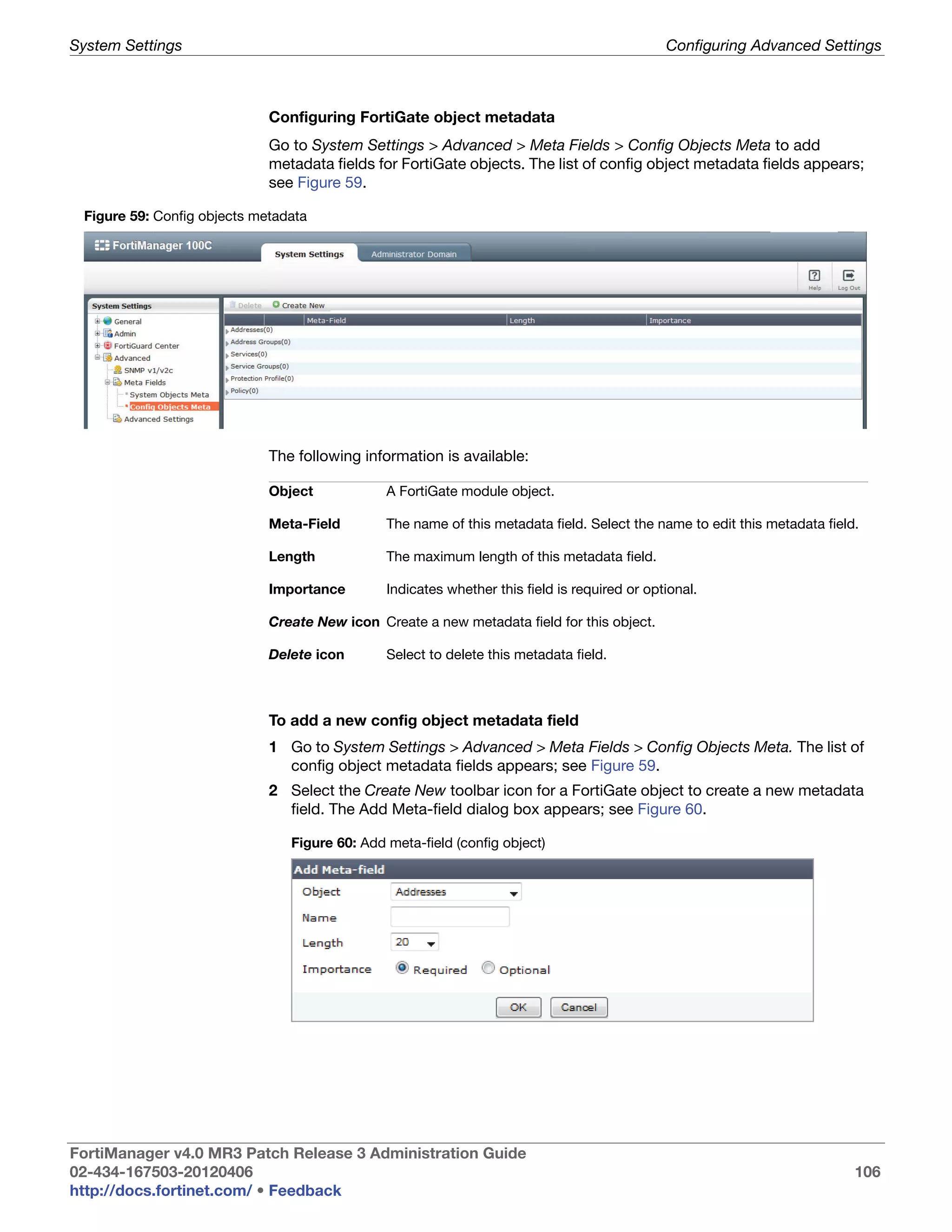 System Settings                                                                               Configuring Advanced Settings



                             Configuring FortiGate object metadata
                             Go to System Settings > Advanced > Meta Fields > Config Objects Meta to add
                             metadata fields for FortiGate objects. The list of config object metadata fields appears;
                             see Figure 59.

 Figure 59: Config objects metadata




                             The following information is available:

                             Object            A FortiGate module object.

                             Meta-Field        The name of this metadata field. Select the name to edit this metadata field.

                             Length            The maximum length of this metadata field.

                             Importance        Indicates whether this field is required or optional.

                             Create New icon Create a new metadata field for this object.

                             Delete icon       Select to delete this metadata field.



                             To add a new config object metadata field
                             1 Go to System Settings > Advanced > Meta Fields > Config Objects Meta. The list of
                               config object metadata fields appears; see Figure 59.
                             2 Select the Create New toolbar icon for a FortiGate object to create a new metadata
                               field. The Add Meta-field dialog box appears; see Figure 60.

                                Figure 60: Add meta-field (config object)




FortiManager v4.0 MR3 Patch Release 3 Administration Guide
02-434-167503-20120406                                                                                                     106
http://docs.fortinet.com/ • Feedback
 